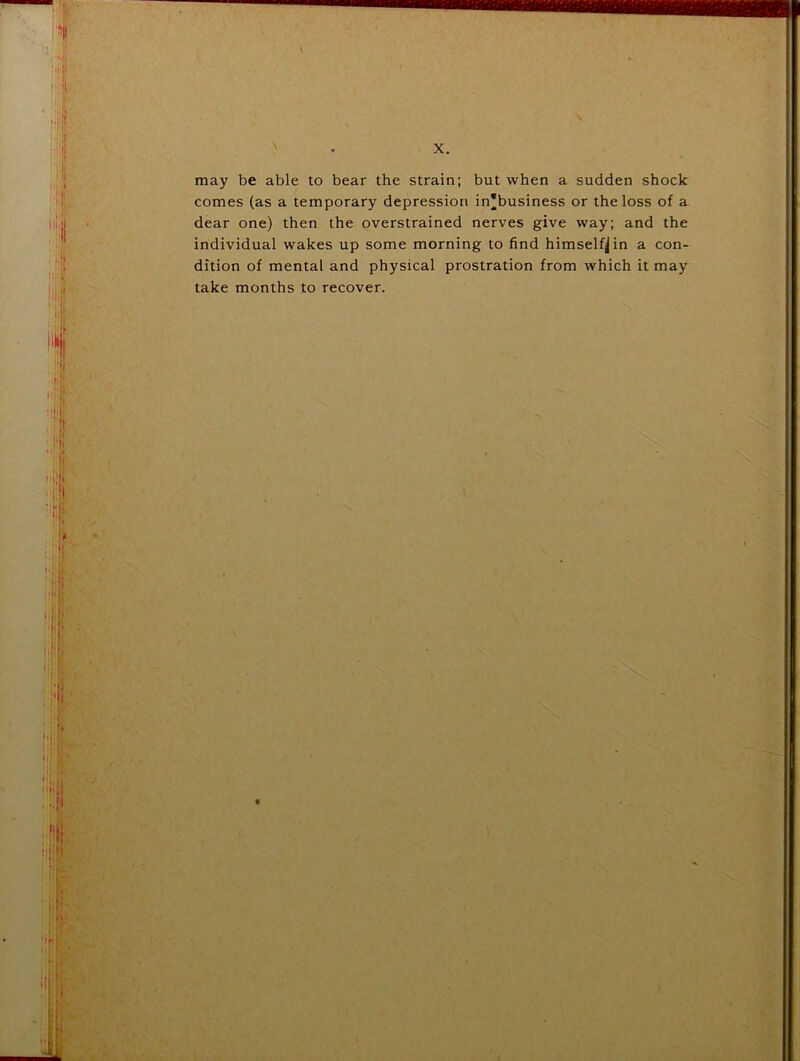= J ■ •} > ii ( 1. iiiii • . i:!i .1 ■ I h 1 •:l'f ' * r \r may be able to bear the strain; but when a sudden shock comes (as a temporary depression in*business or the loss of a dear one) then the overstrained nerves give way; and the individual wakes up some morning to find himself^ in a con- dition of mental and physical prostration from which it may take months to recover. >