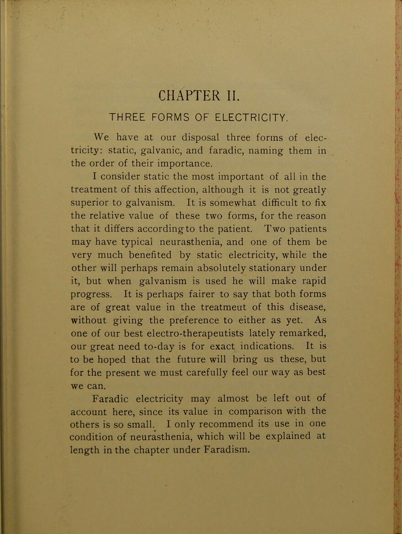 THREE FORMS OF ELECTRICITY. We have at our disposal three forms of elec- tricity: static, galvanic, and faradic, naming them in the order of their importance. I consider static the most important of all in the treatment of this affection, although it is not greatly superior to galvanism. It is somewhat difficult to fix the relative value of these two forms, for the reason that it differs according to the patient. Two patients may have typical neurasthenia, and one of them be very much benefited by static electricity, while the other will perhaps remain absolutely stationary under it, but when galvanism is used he will make rapid progress. It is perhaps fairer to say that both forms are of great value in the treatment of this disease, without giving the preference to either as yet. As one of our best electro-therapeutists lately remarked, our great need to-day is for exact indications. It is to be hoped that the future will bring us these, but for the present we must carefully feel our way as best we can. Faradic electricity may almost be left out of account here, since its value in comparison with the others is so small. I only recommend its use in one condition of neurasthenia, which will be explained at length in the chapter under Faradism,