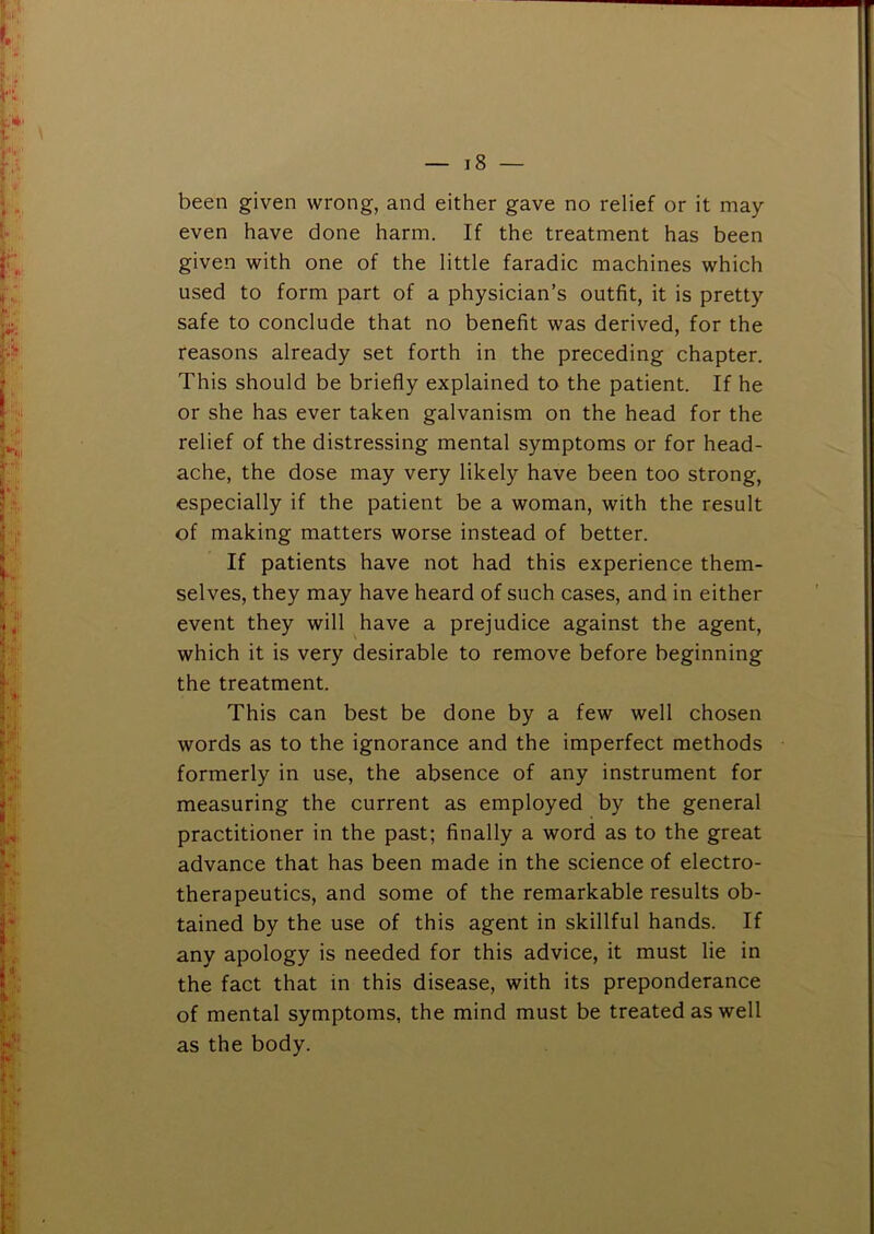 been given wrong, and either gave no relief or it may- even have done harm. If the treatment has been given with one of the little faradic machines which used to form part of a physician’s outfit, it is pretty safe to conclude that no benefit was derived, for the reasons already set forth in the preceding chapter. This should be briefly explained to the patient. If he or she has ever taken galvanism on the head for the relief of the distressing mental symptoms or for head- ache, the dose may very likely have been too strong, especially if the patient be a woman, with the result of making matters worse instead of better. If patients have not had this experience them- selves, they may have heard of such cases, and in either event they will have a prejudice against the agent, which it is very desirable to remove before beginning the treatment. This can best be done by a few well chosen words as to the ignorance and the imperfect methods formerly in use, the absence of any instrument for measuring the current as employed by the general practitioner in the past; finally a word as to the great advance that has been made in the science of electro- therapeutics, and some of the remarkable results ob- tained by the use of this agent in skillful hands. If any apology is needed for this advice, it must lie in the fact that in this disease, with its preponderance of mental symptoms, the mind must be treated as well as the body.