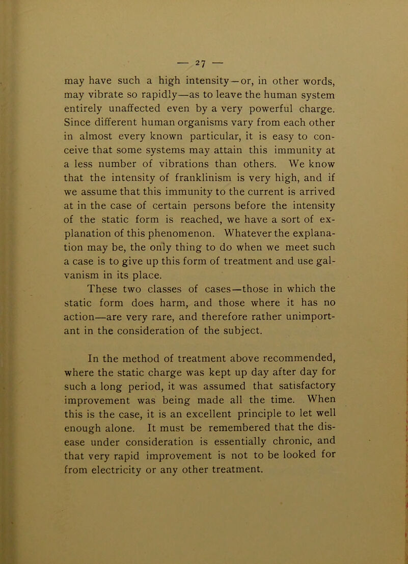 may have such a high intensity —or, in other words, may vibrate so rapidly—as to leave the human system entirely unaffected even by a very powerful charge. Since different human organisms vary from each other in almost every known particular, it is easy to con- ceive that some systems may attain this immunity at a less number of vibrations than others. We know that the intensity of franklinism is very high, and if we assume that this immunity to the current is arrived at in the case of certain persons before the intensity of the static form is reached, we have a sort of ex- planation of this phenomenon. Whatever the explana- tion may be, the only thing to do when we meet such a case is to give up this form of treatment and use gal- vanism in its place. These two classes of cases—those in which the static form does harm, and those where it has no action—are very rare, and therefore rather unimport- ant in the consideration of the subject. In the method of treatment above recommended, where the static charge was kept up day after day for such a long period, it was assumed that satisfactory improvement was being made all the time. When this is the case, it is an excellent principle to let well enough alone. It must be remembered that the dis- ease under consideration is essentially chronic, and that very rapid improvement is not to be looked for from electricity or any other treatment.