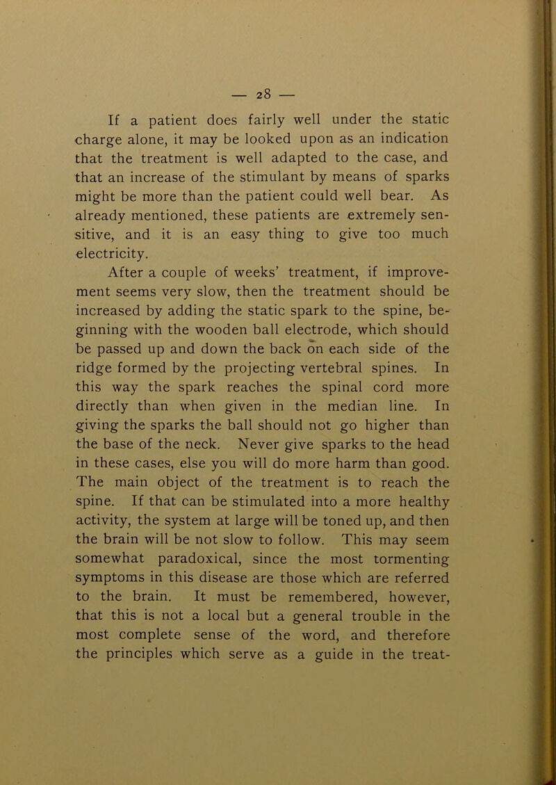 If a patient does fairly well under the static charge alone, it may be looked upon as an indication that the treatment is well adapted to the case, and that an increase of the stimulant by means of sparks might be more than the patient could well bear. As already mentioned, these patients are extremely sen- sitive, and it is an easy thing to give too much electricity. After a couple of weeks’ treatment, if improve- ment seems very slow, then the treatment should be increased by adding the static spark to the spine, be- ginning with the wooden ball electrode, which should be passed up and down the back on each side of the ridge formed by the projecting vertebral spines. In this way the spark reaches the spinal cord more directly than when given in the median line. In giving the sparks the ball should not go higher than the base of the neck. Never give sparks to the head in these cases, else you will do more harm than good. The main object of the treatment is to reach the spine. If that can be stimulated into a more healthy activity, the system at large will be toned up, and then the brain will be not slow to follow. This may seem somewhat paradoxical, since the most tormenting symptoms in this disease are those which are referred to the brain. It must be remembered, however, that this is not a local but a general trouble in the most complete sense of the word, and therefore the principles which serve as a guide in the treat-