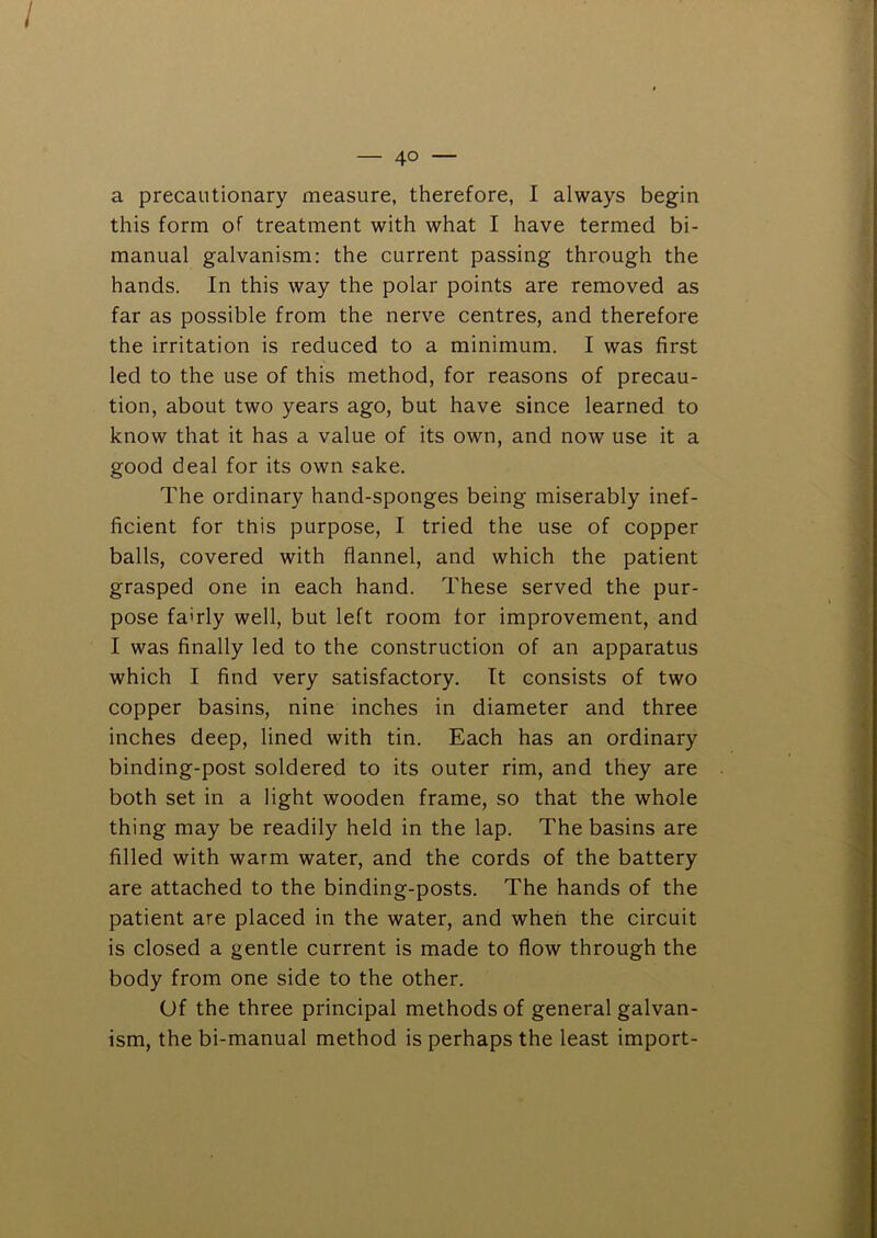 / — 4° — a precautionary measure, therefore, I always begin this form of treatment with what I have termed bi- manual galvanism: the current passing through the hands. In this way the polar points are removed as far as possible from the nerve centres, and therefore the irritation is reduced to a minimum. I was first led to the use of this method, for reasons of precau- tion, about two years ago, but have since learned to know that it has a value of its own, and now use it a good deal for its own sake. The ordinary hand-sponges being miserably inef- ficient for this purpose, I tried the use of copper balls, covered with flannel, and which the patient grasped one in each hand. These served the pur- pose fairly well, but left room tor improvement, and I was finally led to the construction of an apparatus which I find very satisfactory. It consists of two copper basins, nine inches in diameter and three inches deep, lined with tin. Each has an ordinary binding-post soldered to its outer rim, and they are both set in a light wooden frame, so that the whole thing may be readily held in the lap. The basins are filled with warm water, and the cords of the battery are attached to the binding-posts. The hands of the patient are placed in the water, and when the circuit is closed a gentle current is made to flow through the body from one side to the other. Of the three principal methods of general galvan- ism, the bi-manual method is perhaps the least import- i