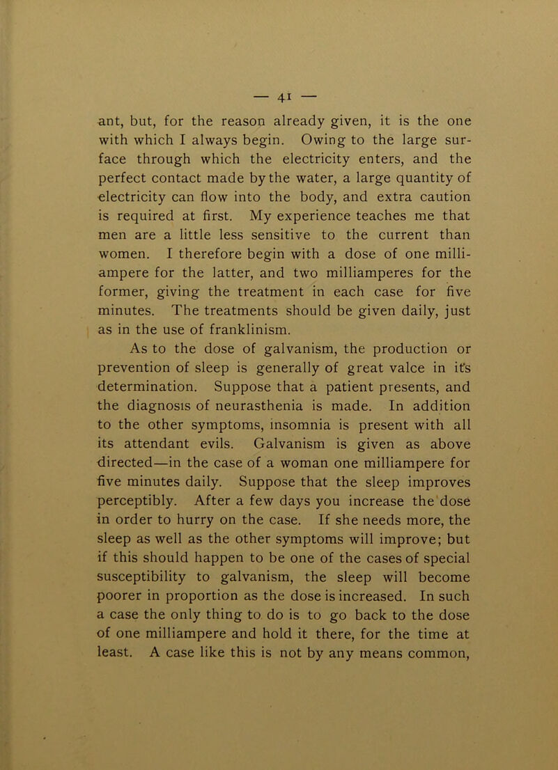 ant, but, for the reason already given, it is the one with which I always begin. Owing to the large sur- face through which the electricity enters, and the perfect contact made by the water, a large quantity of electricity can flow into the body, and extra caution is required at first. My experience teaches me that men are a little less sensitive to the current than women. I therefore begin with a dose of one milli- ampere for the latter, and two milliamperes for the former, giving the treatment in each case for five minutes. The treatments should be given daily, just as in the use of franklinism. As to the dose of galvanism, the production or prevention of sleep is generally of great valce in ifs determination. Suppose that a patient presents, and the diagnosis of neurasthenia is made. In addition to the other symptoms, insomnia is present with all its attendant evils. Galvanism is given as above directed—in the case of a woman one milliampere for five minutes daily. Suppose that the sleep improves perceptibly. After a few days you increase the'dose in order to hurry on the case. If she needs more, the sleep as well as the other symptoms will improve; but if this should happen to be one of the cases of special susceptibility to galvanism, the sleep will become poorer in proportion as the dose is increased. In such a case the only thing to do is to go back to the dose of one milliampere and hold it there, for the time at least. A case like this is not by any means common.