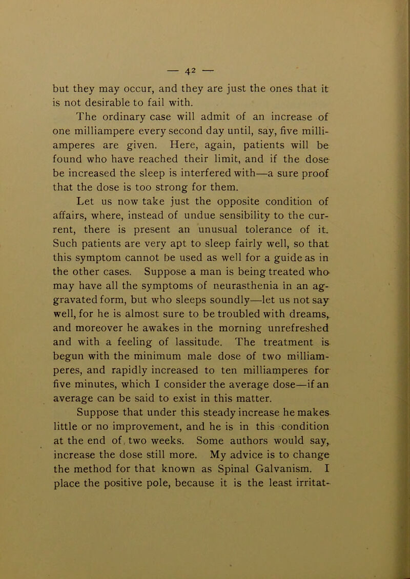 but they may occur, and they are just the ones that it is not desirable to fail with. The ordinary case will admit of an increase of one milliampere every second day until, say, five milli- amperes are given. Here, again, patients will be found who have reached their limit, and if the dose be increased the sleep is interfered with—a sure proof that the dose is too strong for them. Let us now take just the opposite condition of affairs, where, instead of undue sensibility to the cur- rent, there is present an unusual tolerance of it. Such patients are very apt to sleep fairly well, so that this symptom cannot be used as well for a guide as in the other cases. Suppose a man is being treated wha may have all the symptoms of neurasthenia in an ag- gravated form, but who sleeps soundly—let us not say well, for he is almost sure to be troubled with dreams, and moreover he awakes in the morning unrefreshed and with a feeling of lassitude. The treatment is begun with the minimum male dose of two milliam- peres, and rapidly increased to ten milliamperes for five minutes, which I consider the average dose—if an average can be said to exist in this matter. Suppose that under this steady increase he makes little or no improvement, and he is in this condition at the end of, two weeks. Some authors would say, increase the dose still more. My advice is to change the method for that known as Spinal Galvanism. I place the positive pole, because it is the least irritat-