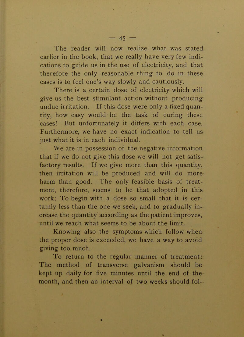 The reader will now realize what was stated earlier in the book, that we really have very few indi- cations to guide us in the use of electricity, and that therefore the only reasonable thing to do in these cases is to feel one’s way slowly and cautiously. There is a certain dose of electricity which will give us the best stimulant action without producing undue irritation. If this dose were only a fixed quan- tity, how easy would - be the task of curing these cases! But unfortunately it differs with each case. Furthermore, we have no exact indication to tell us just what it is in each individual. We are in possession of the negative information that if we do not give this dose we will not get satis- factory results. If we give more than this quantity, then irritation will be produced and will do more harm than good. The only feasible basis of treat- ment, therefore, seems to be that adopted in this work; To begin with a dose so small that it is cer- tainly less than the one we seek, and to gradually in- crease the quantity according as the patient improves, until we reach what seems to be about the limit. Knowing also the symptoms which follow when the proper dose is exceeded, we have a way to avoid giving too much. To return to the regular manner of treatment: The method of transverse galvanism should be kept up daily for five minutes until the end of the month, and then an interval of two weeks should fol-