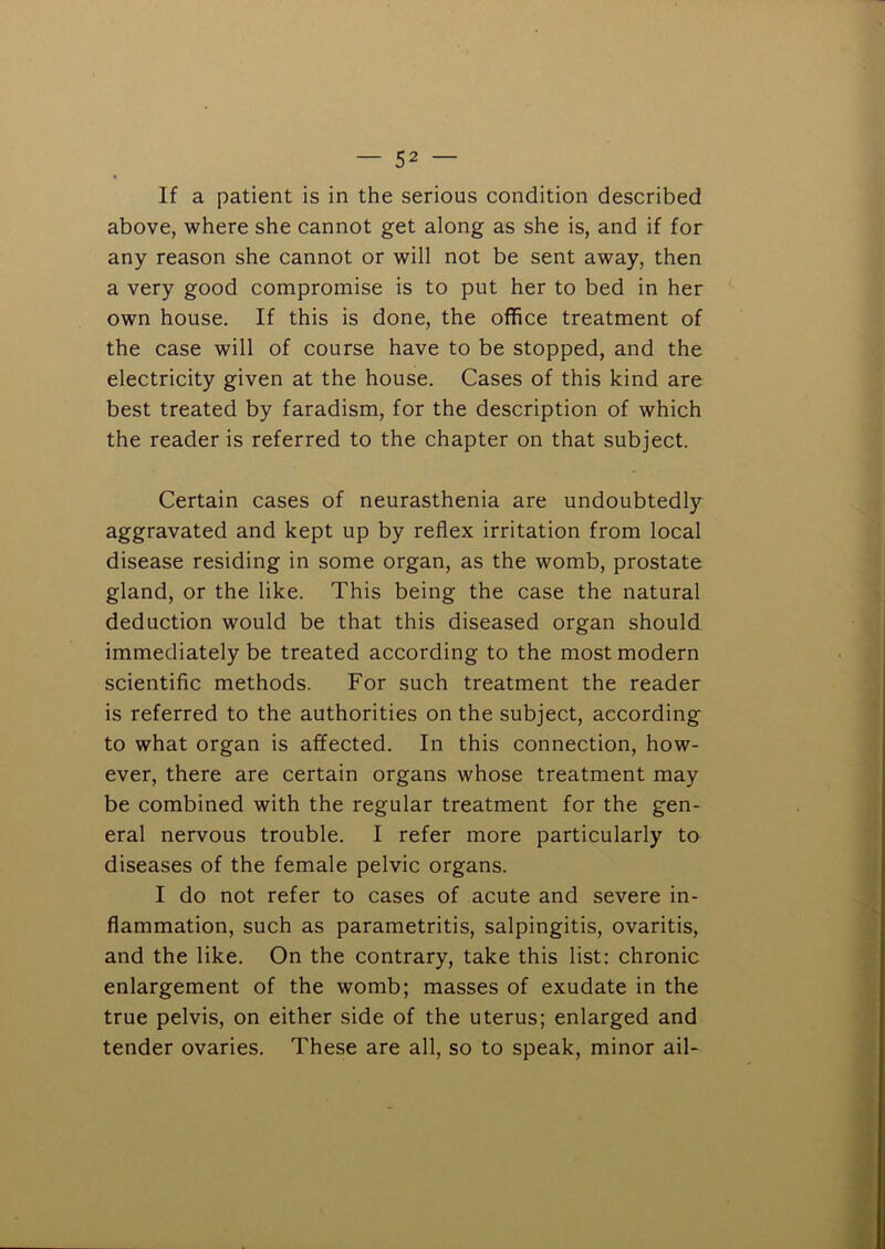 If a patient is in the serious condition described above, where she cannot get along as she is, and if for any reason she cannot or will not be sent away, then a very good compromise is to put her to bed in her own house. If this is done, the office treatment of the case will of course have to be stopped, and the electricity given at the house. Cases of this kind are best treated by faradism, for the description of which the reader is referred to the chapter on that subject. Certain cases of neurasthenia are undoubtedly aggravated and kept up by reflex irritation from local disease residing in some organ, as the womb, prostate gland, or the like. This being the case the natural deduction would be that this diseased organ should immediately be treated according to the most modern scientific methods. For such treatment the reader is referred to the authorities on the subject, according to what organ is affected. In this connection, how- ever, there are certain organs whose treatment may be combined with the regular treatment for the gen- eral nervous trouble. I refer more particularly to diseases of the female pelvic organs. I do not refer to cases of acute and severe in- flammation, such as parametritis, salpingitis, ovaritis, and the like. On the contrary, take this list: chronic enlargement of the womb; masses of exudate in the true pelvis, on either side of the uterus; enlarged and tender ovaries. These are all, so to speak, minor ail-