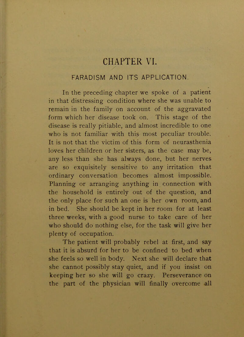 FARADISM AND ITS APPLICATION. In the preceding chapter we spoke of a patient in that distressing condition where she was unable to remain in the family on account of the aggravated form which her disease took on. This stage of the disease is really pitiable, and almost incredible to one who is not familiar with this most peculiar trouble. It is not that the victim of this form of neurasthenia loves her children or her sisters, as the case may be, any less than she has always done, but her nerves are so exquisitely sensitive to any irritation that ordinary conversation becomes almost impossible. Planning or arranging anything in connection with the household is entirely out of the question, and the only place for such an one is her own room, and in bed. She should be kept in her room for at least three weeks, with a good nurse to take care of her who should do nothing else, for the task will give her plenty of occupation. The patient will probably rebel at first, and say that it is absurd for her to be confined to bed when she feels so well in body. Next she will declare that she cannot possibly stay quiet, and if you insist on keeping her so she will go crazy. Perseverance on the part of the physician will finally overcome all