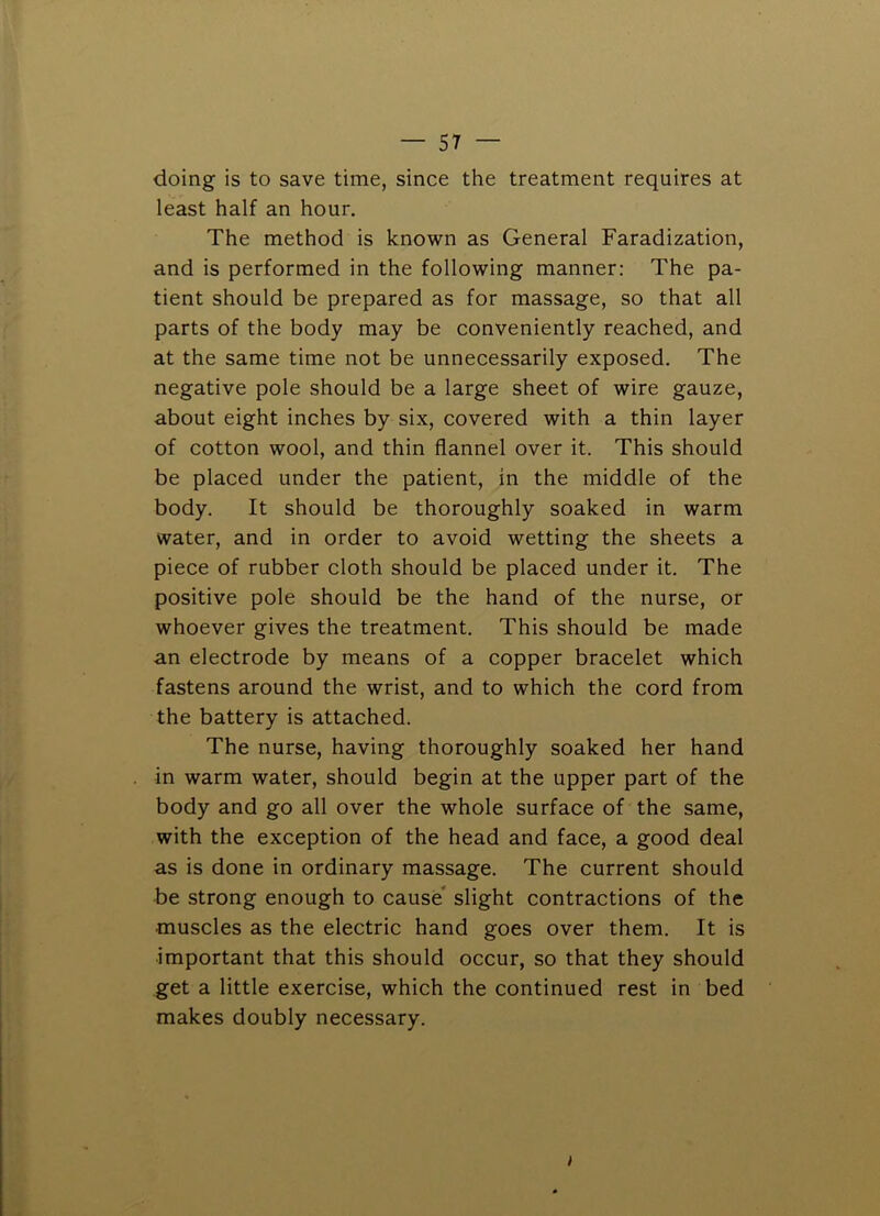 doing is to save time, since the treatment requires at least half an hour. The method is known as General Faradization, and is performed in the following manner: The pa- tient should be prepared as for massage, so that all parts of the body may be conveniently reached, and at the same time not be unnecessarily exposed. The negative pole should be a large sheet of wire gauze, about eight inches by six, covered with a thin layer of cotton wool, and thin flannel over it. This should be placed under the patient, in the middle of the body. It should be thoroughly soaked in warm water, and in order to avoid wetting the sheets a piece of rubber cloth should be placed under it. The positive pole should be the hand of the nurse, or whoever gives the treatment. This should be made an electrode by means of a copper bracelet which fastens around the wrist, and to which the cord from the battery is attached. The nurse, having thoroughly soaked her hand in warm water, should begin at the upper part of the body and go all over the whole surface of the same, with the exception of the head and face, a good deal as is done in ordinary massage. The current should be strong enough to cause slight contractions of the muscles as the electric hand goes over them. It is important that this should occur, so that they should get a little exercise, which the continued rest in bed makes doubly necessary. I