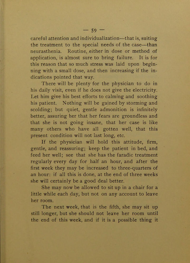 careful attention and individualization—that is, suiting the treatment to the special needs of the case—than neurasthenia. Routine, either in dose or method of application, is almost sure to bring failure. It is for this reason that so much stress was laid upon begin- ning with a small dose, and then increasing if the in- dications pointed that way. There will be plenty for the physician to do in his daily visit, even if he does not give the electricity. Let him give his best efforts to calming and soothing his patient. Nothing will be gained by storming and scolding; but quiet, gentle admonition is infinitely better, assuring her that her fears are groundless and that she is not going insane, that her case is like many others who have all gotten well, that this present condition will not last long, etc. If the physician will hold this attitude, firm, gentle, and reassuring; keep the patient in bed, and feed her well; see that she has the faradic treatment regularly every day for half an hour, and after the first week they may be increased to three-quarters of an hour: if all this is done, at the end of three weeks she will certainly be a good deal better. She may now be allowed to sit up in a chair for a little while each day, but not on any account to leave her room. The next week, that is the fifth, she may sit up still longer, but she should not leave her room until the end of this week, and if it is a possible thing it