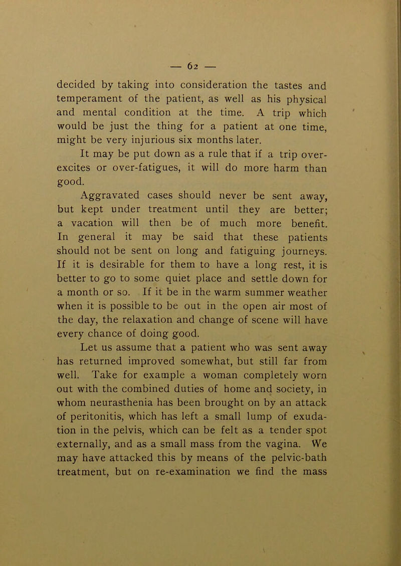 decided by taking into consideration the tastes and temperament of the patient, as well as his physical and mental condition at the time. A trip which would be just the thing for a patient at one time, might be very injurious six months later. It may be put down as a rule that if a trip over- excites or over-fatigues, it will do more harm than good. Aggravated cases should never be sent away, but kept under treatment until they are better; a vacation will then be of much more benefit. In general it may be said that these patients should not be sent on long and fatiguing journeys. If it is desirable for them to have a long rest, it is better to go to some quiet place and settle down for a month or so. If it be in the warm summer weather when it is possible to be out in the open air most of the day, the relaxation and change of scene will have every chance of doing good. Let us assume that a patient who was sent away has returned improved somewhat, but still far from well. Take for example a woman completely worn out with the combined duties of home and society, in whom neurasthenia has been brought on by an attack of peritonitis, which has left a small lump of exuda- tion in the pelvis, which can be felt as a tender spot externally, and as a small mass from the vagina. We may have attacked this by means of the pelvic-bath treatment, but on re-examination we find the mass