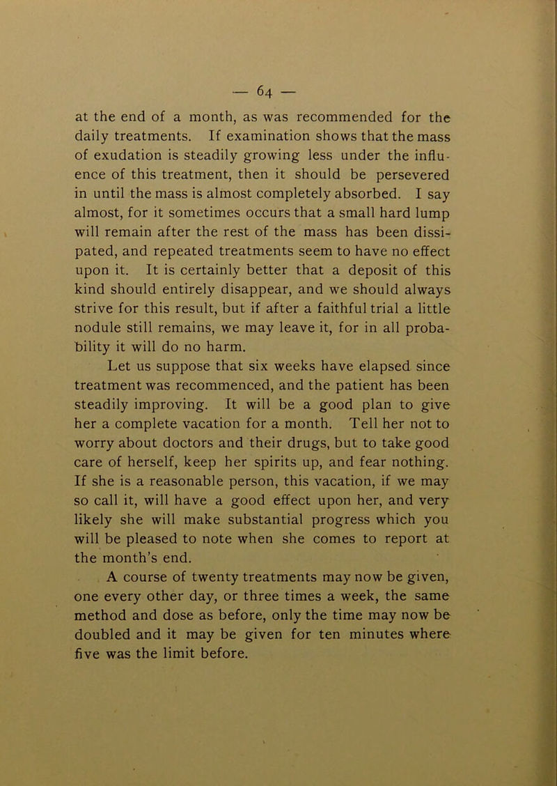 at the end of a month, as was recommended for the daily treatments. If examination shows that the mass of exudation is steadily growing less under the influ- ence of this treatment, then it should be persevered in until the mass is almost completely absorbed. I say almost, for it sometimes occurs that a small hard lump will remain after the rest of the mass has been dissi- pated, and repeated treatments seem to have no effect upon it. It is certainly better that a deposit of this kind should entirely disappear, and we should always strive for this result, but if after a faithful trial a little nodule still remains, we may leave it, for in all proba- bility it will do no harm. Let us suppose that six weeks have elapsed since treatment was recommenced, and the patient has been steadily improving. It will be a good plan to give her a complete vacation for a month. Tell her not to worry about doctors and their drugs, but to take good care of herself, keep her spirits up, and fear nothing. If she is a reasonable person, this vacation, if we may so call it, will have a good effect upon her, and very likely she will make substantial progress which you will be pleased to note when she comes to report at the month’s end. A course of twenty treatments may now be given, one every other day, or three times a week, the same method and dose as before, only the time may now be doubled and it may be given for ten minutes where five was the limit before.