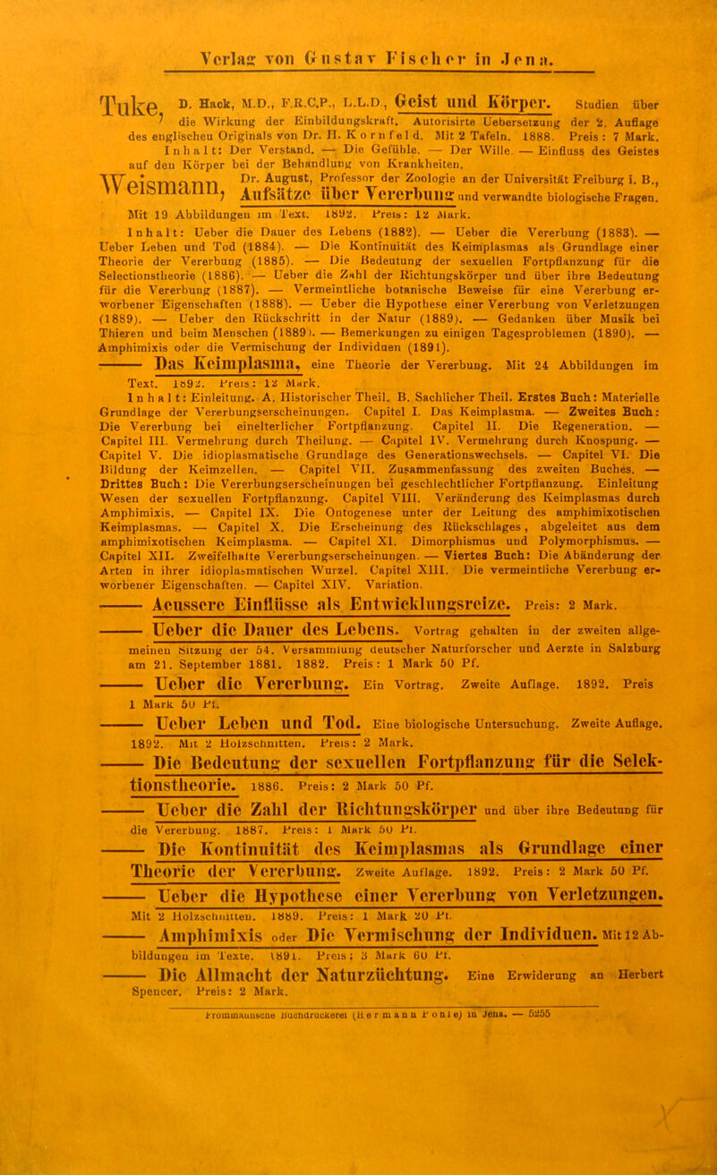 Tuk© ^-^-^^ Oeist lliul Körper. Studien über ' die Wirkung der Einbildungskraft. Autorisirte Uebersetzung der 2. Auflage des englischeu Originals von Dr. II. K o r n f e 1 d. Jlit 2 Tafeln. 1888. Preis : 7 Mark. Inhalt: Der Verstand, — Die Gefühle. — Der Wille. — Einfluss des Geistes auf den Körper bei der Behandlung von Krankheiten. WpiQTTlf»nn ^S'^^'' P»fessor der Zoologie an der Universität Freiburg i. B., > v eibiiidUUj Aufsätze über Vererbiins: und verwandte biologische Fragen. Mit 19 Abbildungen im Text. TbÜT! Preis: 12 Alark. Inhalt: Ueber die Dauer des Lebens (1882). — lieber die Vererbung (1883). — Ueber Leben und Tod (1884). — Die Kontinuität des Keimplasmas als Grundlage einer Theorie der Vererbung (1885). — Die Bedeutung der sexuellen Fortpflanzung für die Selectionstheorie (1886). — Ueber die Znhl der Richtungskörper und über ihre Bedeutung für die Vererbung (1887). — Vermeintliche botanische Beweise für eine Vererbung er- worbener Eigenschaften (1888). — Ueber die Hypothese einer Vererbung von Verletzungen (1889). — Ueber den Rückschritt in der Natur (1889). — Gedanken über Musik bei Thieren und beim Menschen (1889). — Bemerkungen zu einigen Tagesproblemen (1890). — Amphimi.xis oder die Vermischung der Individuen (1891). Das Kcimplasma, eine Theorie der Vererbung. Mit 24 Abbildungen im Text! läÖT. Jfreis: la Mark. Inhalt: Einleitung. A. Historischer Theil. B. Sachlicher Theil. Erstes Bucli: Materielle Grundlage der Vererbungserscheinungen. Capitel I. Das Keimplasma. — Zweites Bach: Die Vererbung bei einelterlicher Fortpflanzung. Capitel II. Die Regeneration. — Capitel III. Vermehrung durch Theilung. — Capitel IV. Vermehrung durch Knospung. — Capitel V. Die idioplasmatische Grundlage des Generationswechsels. — Capitel VI. Die Bildung der Keimzellen. — Capitel VII. Zusammenfassung des zweiten Buches. — Drittes BucIi: Die Vererbungserscheinungen bei geschlechtlicher Fortpflanzung. Einleitung Wesen der sexuellen Fortpflanzung. Capitel VIII. Veränderung des Keimplasmas durch Amphimixis. — Capitel IX. Die Ontogenese unter der Leitung des amphimixotiscben Keimplasmas. — Capitel X. Die Erscheinung des Rückschlages, abgeleitet aus dem amphimixotiscben Keimplasma. — Capitel XI. Dimorphismus und Polymorphismus. — Capitel XII. Zweifelhalte Vererbungserscheinungen. — Viertes Bach: Die Abänderung der Arten in ihrer idioplasmatischen Wurzel. Capitel XIII. Die vermeintliche Vererbung er- worbener Eigenschaften. — Capitel XIV. Variation. • Aeussere Einflüsse als Entwicldungsreize. Preis: 2 Mark. Ueber die Dauer des Lebens. Vortrag gehalten in der zweiten allge- meiueu Sitzung der 54. Versammlung deutscher Naturforscher und Aerzte in Salzburg am 21. September 1881. 1882. Preis: 1 Mark 50 Pf. Ueber die YererbUIlg. Ein Vortrag, zweite Auflage. 1892. Preis 1 Mark ÖU Pt. Ueber Leben und Tod. Eine biologische Untersuchung. Zweite Auflage. 1892. Mit 52 Holzschnitten. Preis: 2 Mark. Die Bedeutung; der sexuellen Fortpflanzung für die Selek- tionstlieorie. I886. Preis: 2 Mark 50 Pf. Ueber die Zahl der RichtungskSrper und über ihre Bedeutung für die Vererbung. 1887. Preis: 1 Mark 50 Pt. Die Kontinuität des Keimplasmas als Grundlage einer Theorie der Vererbung;, zweite Auflage. 1892. Preis: 2 Mark 50 Pf. Ueber die Hypothese einer Yererbung von Yerletzungen. Mit 2 Holzschnmen. I»b9. Preis: 1 Mark aO Pt. Amphimixis oder Die Vermischung der Individuen. Mit 12 Ab- bildungeu im Texte. 1891. Preis: 3 Mark 60 Pt. Die Allmacht der Naturzüchtung. Eine Erwiderung an Herbert Spencer. Preis: 2 Mark. iTommauuscae bucharuckerei (Hermann to&le) in Jena. — 5255