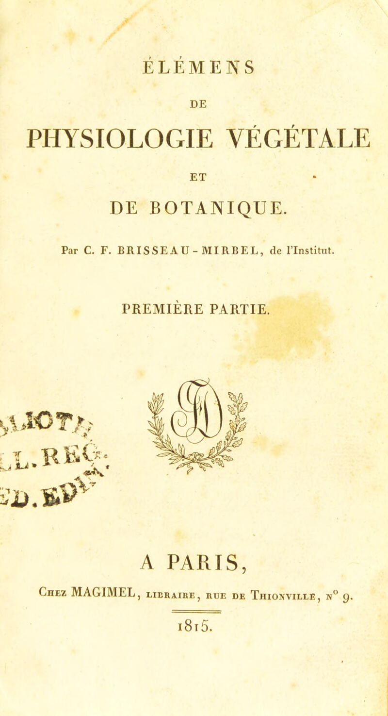 ÉLÉMENS DE PHYSIOLOGIE VÉGÉTALE ET DE BOTANIQUE. Par C. F. BRISSEAU - MIRBEL, de l’Institut. PREMIÈRE PARTIE. ^iCTr-i A PARIS, Ciiez MAG1MEL, libraire, rue de Tiiionville, n° 9. 1815.