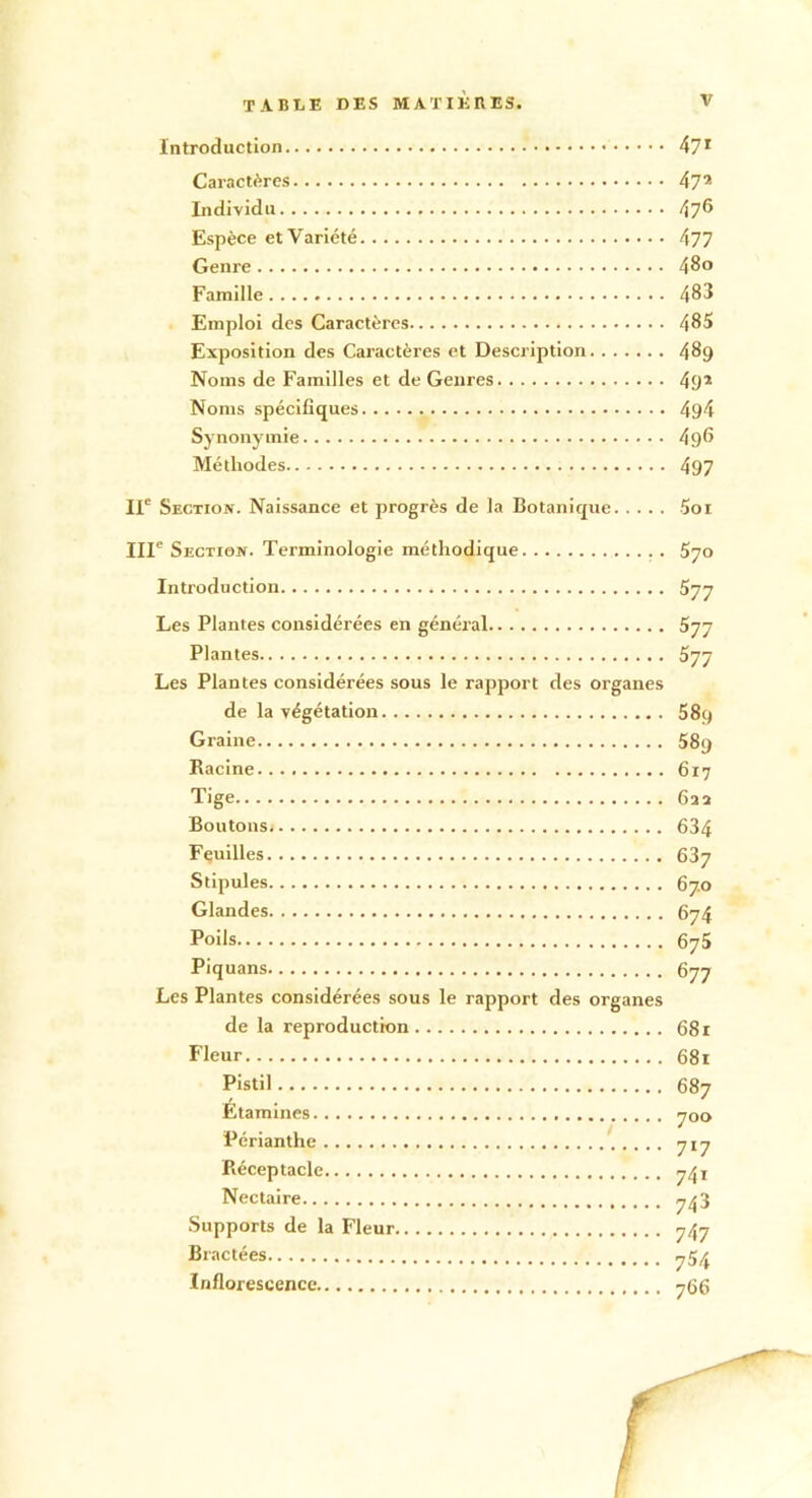 Introduction 471 Caractères 47* Individu 47® Espèce et Variété 477 Genre 480 Famille 483 Emploi des Caractères 485 Exposition des Caractères et Description 489 Noms de Familles et de Genres 49* Noms spécifiques 494 Synonymie 496 Méthodes 497 IIe Section. Naissance et progrès de la Botanique 5oi IIIe Section. Terminologie méthodique 570 Introduction 577 Les Plantes considérées en général 577 Plantes 577 Les Plantes considérées sous le rapport des organes de la végétation 5 89 Graine 589 Racine 6x7 Tige 622 Boutons 634 Feuilles 637 Stipules 67.0 Glandes 674 Poils 675 Piquans 677 Les Plantes considérées sous le rapport des organes de la reproduction 681 Fleur 681 Pistil 687 Étamines 700 Périanthe 717 Réceptacle 7^1 Nectaire 743 Supports de la Fleur 747 Bractées 754 Inflorescence 766