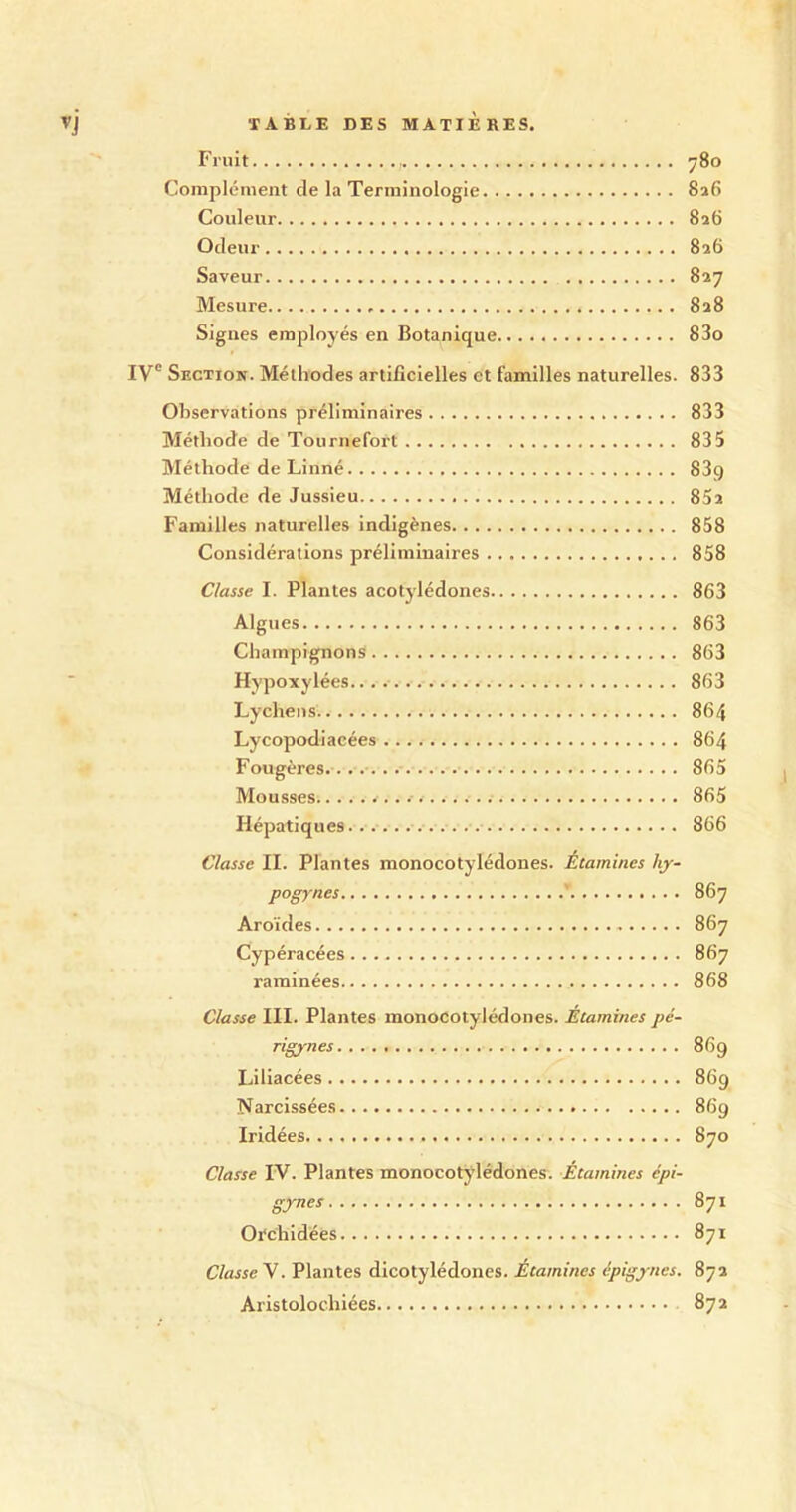 Fruit 780 Complément de la Terminologie 826 Couleur 826 Odeur 826 Saveur 827 Mesure 828 Signes employés en Botanique 83o IVe Section. Méthodes artificielles et familles naturelles. 833 Observations préliminaires 833 Méthode de Tournefort 835 Méthode de Linné 83q Méthode de Jussieu 85a Familles naturelles indigènes 858 Considérations préliminaires 858 Classe I. Plantes acotylédones 863 Algues 863 Champignons 863 Hypoxylées 863 Lychens. 864 Lycopodiacées 864 Fougères 865 Mousses 865 Hépatiques 866 Classe II. Plantes monocotylédones. Étamines hy- pogynes 867 Aroïdes 867 Cypéracées 867 raminées 868 Classe III. Plantes monocotylédones. Etamines pé- rigynes 869 Liliacées 869 Narcissées 869 Iridées 870 Classe IV. Plantes monocotylédones. Étamines epi- gynes 871 Orchidées 871 Classe V. Plantes dicotylédones. Etamines épigyncs. 872 Aristolochiées 872