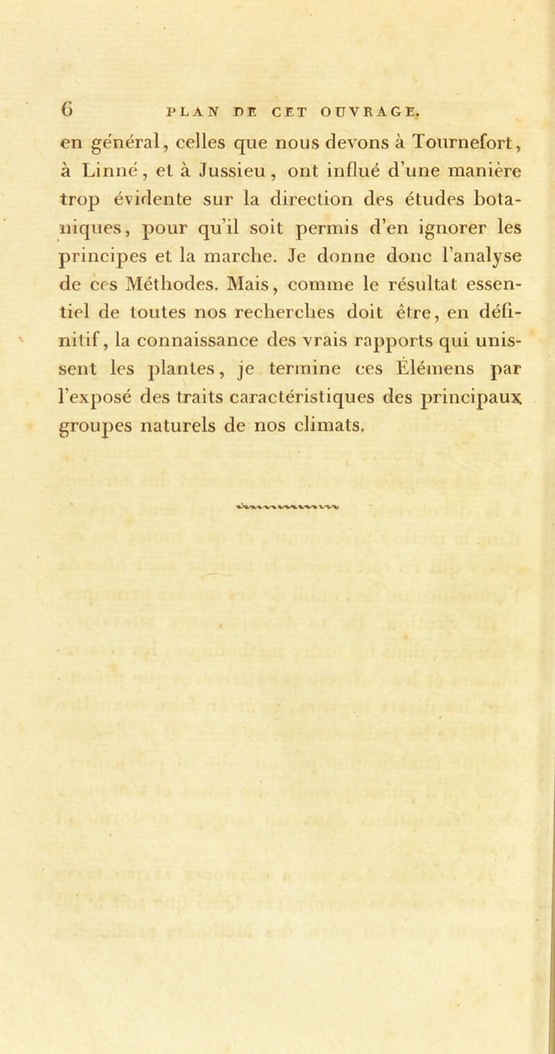 en général, celles que nous devons à Tournefort, à Linné, et à Jussieu, ont influé d’une manière trop évidente sur la direction des études bota- niques, pour qu’il soit permis d’en ignorer les principes et la marche. Je donne donc l’analyse de ces Méthodes. Mais, comme le résultat essen- tiel de toutes nos recherches doit être, en défi- nitif, la connaissance des vrais rapports qui unis- sent les plantes, je termine ces Élémens par l’exposé des traits caractéristiques des principaux groupes naturels de nos climats. w-» x.-w