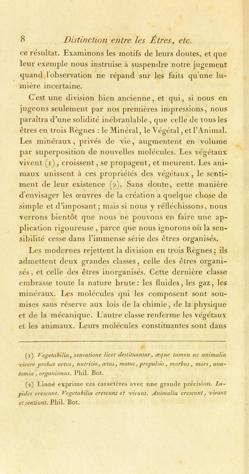 ce résultat. Examinons les motifs de leurs doutes, et que leur exemple nous instruise à suspendre notre jugement quand lobservation ne répand sur les faits qu’une lu- mière incertaine. C’est une division bien ancienne, et qui, si nous en jugeons seulement par nos premières impressions, nous paraîtra d’une solidité inébranlable , que celle de tous les êtres en trois Règnes :1e Minéral, le Végétal, et l’Animal. Les minéraux, privés de vie, augmentent en volume par superposition de nouvelles molécules. Les végétaux vivent (i), croissent, se propagent, et meurent. Les ani- maux unissent à ces propriétés des végétaux, le senti- ment de leur existence (2). Sans doute, cette manière d’envisager les œuvres de la création a quelque chose de simple et d’imposant; mais si nous y réfléchissons, nous verrons bientôt que nous ne pouvons en faire une ap- plication rigoureuse , parce que nous ignorons où la sen- sibilité cesse dans l’immense série des êtres organisés. Les modernes rejettent la division en trois Règnes; ils admettent deux grandes classes, celle des êtres organi- sés , et celle des êtres inorganisés. Cette dernière classe embrasse toute la nature brute: les fluides, les gaz, les minéraux. Les molécules qui les composent sont sou- mises sans réserve aux lois de la chimie, de la physique et de la mécanique. L’autre classe renferme les végétaux el les animaux. Leurs molécules constituantes sont dans (r) Vegetabilia, sensatione licet destituantur, œque tamen ac animalia ■vivere probat ortus, nutritio, œtas, motus, propu/sio, morbus, mors, ana- tomia, organismus. Pliil. Bot. (2) Linné exprime ces caractères avec une grande précision. La- pides crescunt. Vegetabilia crescunt et •vivant. Animalia crcscunt, vivunt ctsenùunt. Phil. Bot.