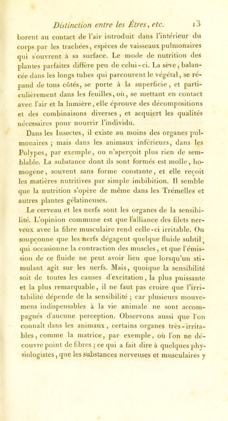 borent au contact de l’air introduit dans 1 intérieur du corps par les trachées, espèces de vaisseaux pulmonaires qui s’ouvrent à sa surface. Le mode de nutrition des plantes parfaites diffère peu de celui-ci. La sève , balan- cée dans les longs tubes qui parcourent, le végétal, se ré- pand de tous côtés, se porte à la superficie, et parti- culièrement dans les feuilles, où, se mettant en contact avec l’air et la lumière, elle éprouve des décompositions et des combinaisons diverses , et acquiert les qualités nécessaires pour nourrir l’individu. Dans les Insectes, il existe au moins des organes pul- monaires ; mais dans les animaux inférieurs, dans les Polypes, par exemple, on n’aperçoit plus rien de sem- blable. La substance dont ils sont formés est molle, ho- mogène, souvent sans forme constante, et elle reçoit les matières nutritives par simple imbibition. Il semble que la nutrition s’opère de même dans les Trémelles et autres plantes gélatineuses. Le cerveau et les nerfs sont les organes de la sensibi- lité. L’opinion commune est que l’alliance des filets ner- veux avec la fibre musculaire rend celle-ci irritable. On soupçonne que les nerfs dégagent quelque fluide subtil 5 qui occasionne la contraction des muscles, et que l’émis- sion de ce fluide ne peut avoir lieu que lorsqu’un sti- mulant agit sur les nerfs. Mais, quoique la sensibilité soit de toutes les causes d’excitation, la plus puissante et la plus remarquable, il ne faut pas croire que l’irri- tabilité dépende de la sensibilité ; car plusieurs mouve- mens indispensables à la vie animale ne sont accom- pagnés d’aucune perception. Observons aussi que l’on connaît dans les animaux, certains organes très-irrita- bles , comme la matrice, par exemple, où l’on ne dé- couvre point de fibres ; ce qui a fait dire à quelques phy- siologistes , que les substances nerveuses et musculaires y