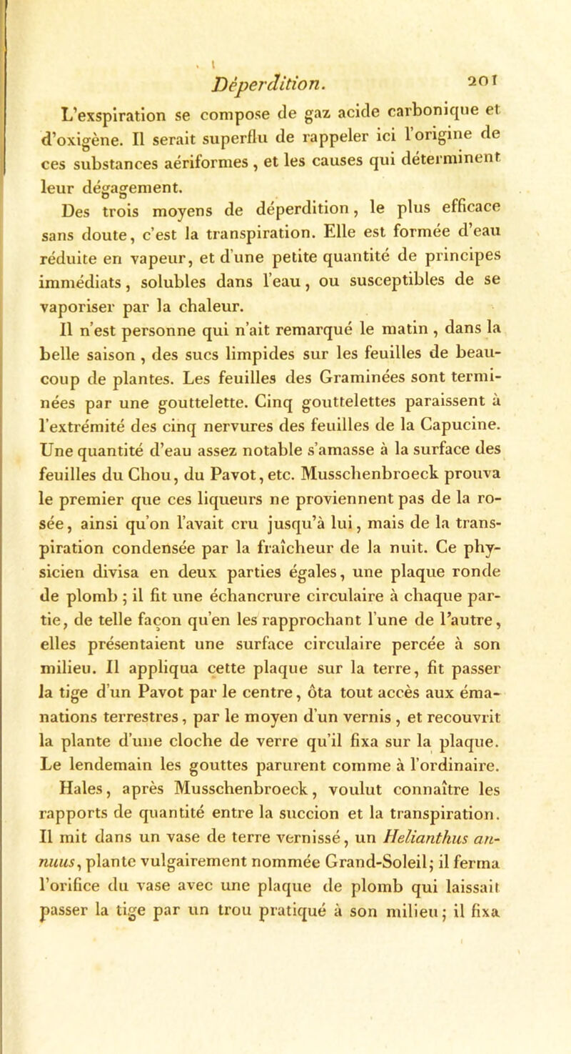 . t Déperdition. L’exspiration se compose de gaz acide carbonique el d’oxigène. Il serait superflu de rappeler ici 1 origine de ces substances aériformes , et les causes qui déterminent leur dégagement. Des trois moyens de déperdition, le plus efficace sans doute, c’est la transpiration. Elle est formée d’eau réduite en vapeur, et dune petite quantité de principes immédiats, solubles dans l eau, ou susceptibles de se vaporiser par la chaleur. Il n’est personne qui n’ait remarqué le matin , dans la belle saison, des sucs limpides sur les feuilles de beau- coup de plantes. Les feuilles des Graminées sont termi- nées par une gouttelette. Cinq gouttelettes paraissent à l’extrémité des cinq nervures des feuilles de la Capucine. Une quantité d’eau assez notable s’amasse à la surface des feuilles du Chou, du Pavot, etc. Musschenbroeck prouva le premier que ces liqueurs ne proviennent pas de la ro- sée, ainsi quon l’avait cru jusqu’à lui, mais de la trans- piration condensée par la fraîcheur de la nuit. Ce phy- sicien divisa en deux parties égales, une plaque ronde de plomb 5 il fit une échancrure circulaire à chaque par- tie, de telle façon qu’en les rapprochant l’une de l’autre, elles présentaient une surface circulaire percée à son milieu. Il appliqua cette plaque sur la terre, fit passer la tige d’un Pavot par le centre, ôta tout accès aux éma- nations terrestres, par le moyen d’un vernis , et recouvrit la plante d’une cloche de verre qu’il fixa sur la plaque. Le lendemain les gouttes parurent comme à l’ordinaire. Haies, après Musschenbroeck, voulut connaître les rapports de quantité entre la succion et la transpiration. Il mit dans un vase de terre vernissé, un Helianthns an- nuus, plante vulgairement nommée Grand-Soleil; il ferma l’orifice du vase avec une plaque de plomb qui laissait passer la tige par un trou pratiqué à son milieu; il fixa