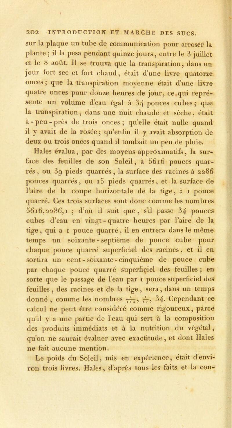 sur la plaque un tube de communication pour arroser la plante; il la pesa pendant quinze jours, entre le 3 juillet et le 8 août. Il se trouva que la transpiration, dans un jour fort sec et fort chaud, était d’une livre quatorze onces ; que la transpiration moyenne était d’une livre quatre onces pour douze heures de jour, ce qui repré- sente un volume d’eau égal à 34 pouces cubes ; que la transpiration, dans une nuit chaude et sèche, était à - peu - près de trois onces ; qu elle était nulle quand il y avait de la rosée ; qu’en fin il y avait absorption de deux ou trois onces quand il tombait un peu de pluie. Haies évalua, par des moyens approximatifs, la sur- face des feuilles de son Soleil, à 56i6 pouces quar- rés, ou 39 pieds quarrés, la surface des racines à 2286 pouces quarrés, ou i5 pieds quarrés, et la surface de l’aire de la coupe horizontale de la tige, «à 1 pouce quarré. Ces trois surfaces sont donc comme les nombres 56i6,2286,1 ; d’où il suit que, s’il passe 34 pouces cubes d’eau en vingt-quatre heures par l’aire de la tige, qui a 1 pouce quarré, il en entrera dans le même temps un soixante - septième de pouce cube pour chaque pouce quarré superficiel des racines, et il en sortira un cent-soixante-cinquième de pouce cube par chaque pouce quarré superficiel des feuilles ; en sorte que le passage de l’eau par 1 pouce superficiel des feuilles , des racines et de la tige, sera, dans un temps donné , comme les nombres 7^, £■, 34- Cependant ce calcul ne peut être considéré comme rigoureux, parce qu’il y a une partie de l’eau qui sert à la composition des produits immédiats et à la nutrition du végétal, qu on ne saurait évaluer avec exactitude, et dont Haies ne fait aucune mention. Le poids du Soleil, mis en expérience, était d’envi- ron trois livres. Haies, d’après tous les faits et la con-