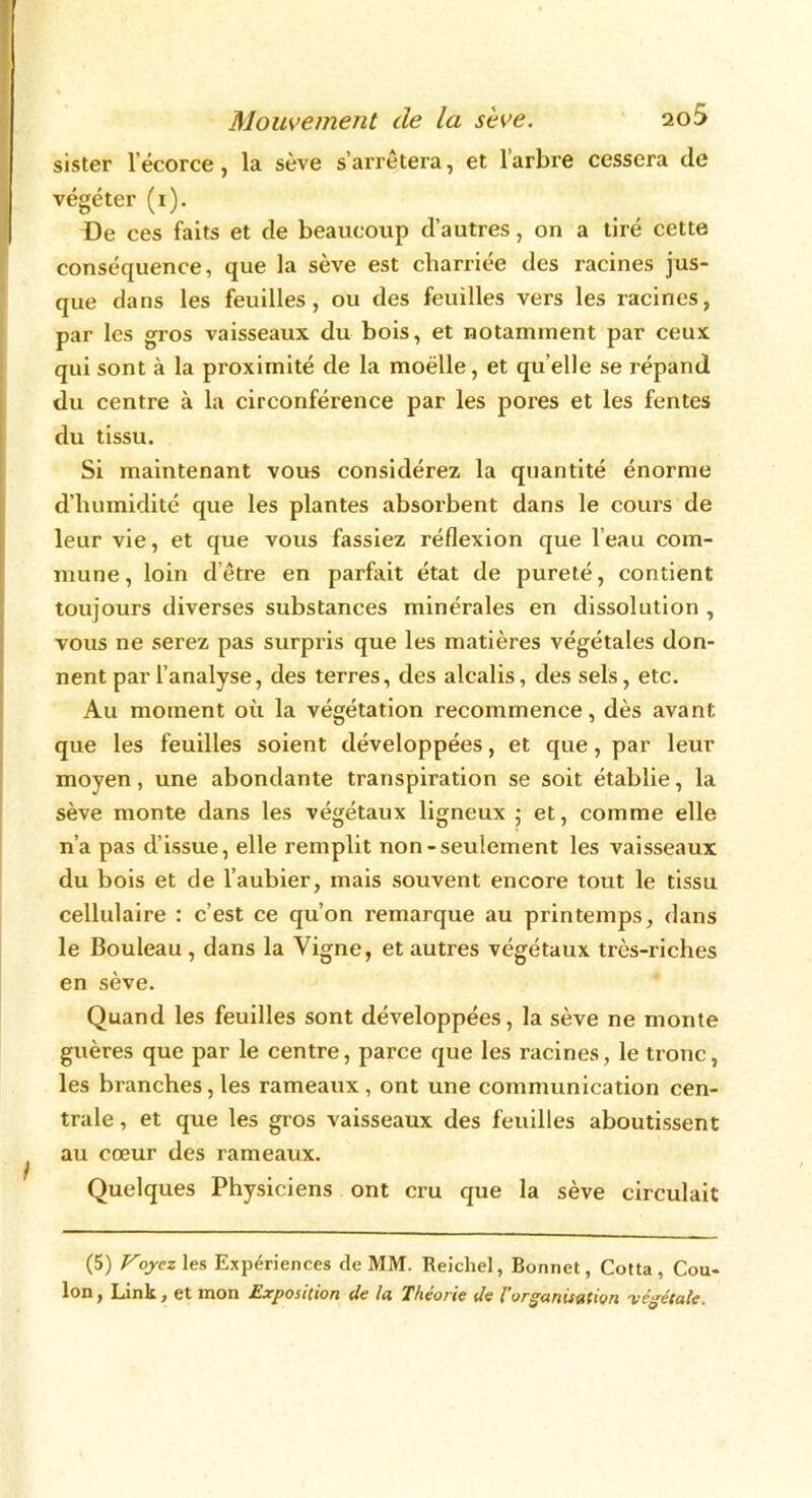 sister l’écorce, la sève s’arrêtera, et l’arbre cessera de végéter (1). De ces faits et de beaucoup d’autres, on a tiré cette conséquence, que la sève est charriée des racines jus- que dans les feuilles, ou des feuilles vers les racines, par les gros vaisseaux du bois, et notamment par ceux qui sont à la proximité de la moëlle, et qu elle se répand du centre à la circonférence par les pores et les fentes du tissu. Si maintenant vous considérez la quantité énorme d’humidité que les plantes absorbent dans le cours de leur vie, et que vous fassiez réflexion que l’eau com- mune , loin d être en parfait état de pureté, contient toujours diverses substances minérales en dissolution , vous ne serez pas surpris que les matières végétales don- nent par l’analyse, des terres, des alcalis, des sels, etc. Au moment où la végétation recommence, dès avant que les feuilles soient développées, et que, par leur moyen, une abondante transpiration se soit établie, la sève monte dans les végétaux ligneux ; et, comme elle n’a pas d’issue, elle remplit non-seulement les vaisseaux du bois et de l’aubier, mais souvent encore tout le tissu cellulaire : c’est ce qu’on remarque au printemps, dans le Bouleau , dans la Vigne, et autres végétaux très-riches en sève. Quand les feuilles sont développées, la sève ne monte guères que par le centre, parce que les racines, le tronc, les branches, les rameaux, ont une communication cen- trale , et que les gros vaisseaux des feuilles aboutissent au cœur des rameaux. Quelques Physiciens ont cru que la sève circulait (5) Voyez les Expériences de MM. Reichel, Bonnet, Cotta, Cou- Ion , Link, et mon Exposition de la. Théorie de l’organisation végétale.