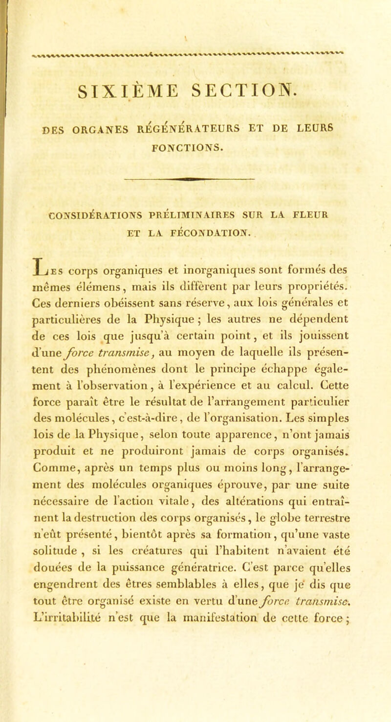 SIXIÈME SECTION. DES ORGANES REGENERATEURS ET DE LEURS FONCTIONS. CONSIDÉRATIONS PRELIMINAIRES SUR LA FLEUR ET LA FÉCONDATION. Les corps organiques et inorganiques sont formés des mêmes élémens, mais ils diffèrent par leurs propriétés. Ces derniers obéissent sans réserve, aux lois générales et particulières de la Physique ; les autres ne dépendent de ces lois que jusqu’à certain point, et ils jouissent d’une force transmise, au moyen de laquelle ils présen- tent des phénomènes dont le principe échappe égale- ment à l’observation, à l’expérience et au calcul. Cette force paraît être le résultat de l’arrangement particulier des molécules, c’est-à-dire, de l’organisation. Les simples lois de la Physique, selon toute apparence, n’ont jamais produit et ne produiront jamais de corps organisés. Comme, après un temps plus ou moins long, l’arrange- ment des molécules organiques éprouve, par une suite nécessaire de l’action vitale, des altérations qui entraî- nent la destruction des corps organisés, le globe terrestre neût présenté, bientôt après sa formation, qu’une vaste solitude , si les créatures qui l’habitent n’avaient été douées de la puissance génératrice. C’est parce quelles engendrent des êtres semblables à elles, que je dis que tout être organisé existe en vertu d’une force transmise. L’irritabilité n’est que la manifestation de cette force ;