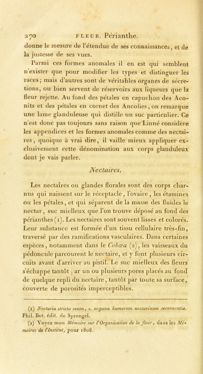 donne le mesure de l’étendue de ses connaissances, et de la justesse de ses vues. Parmi ces formes anomales il en est qui semblent n’exister que pour modifier les types et distinguer les races j mais d’autres sont de véritables organes de sécré- tions, ou bien servent de réservoirs aux liqueurs que la fleur rejette. Au fond des pétales en capuchon des Aco- nits et des pétales en cornet des Ancolies,on remarque une lame glanduleuse qui distille un suc particulier. Ce n’est donc pas toujours sans raison que Linné considère les appendices et les formes anomales comme des nectai- res , quoique à vrai dire, il vaille mieux appliquer ex- clusivement cette dénomination aux corps glanduleux dont je vais parler. Nectaires. Les nectaires ou glandes florales sont des corps char- nus qui naissent sur le réceptacle, l’ovaire , les étamines ou les pétales, et qui séparent de la masse des fluides le nectar, suc mielleux que l’on trouve déposé au fond des périanthes (1). Les nectaires sont souvent lisses et colorés. Leur substance est formée d’un tissu cellulaire très-fin, traversé par des ramifications vasculaires. Dans certaines espèces, notamment dans le Cobœa (2), les vaisseaux du pédoncule parcourent le nectaire, et y font plusieurs cir- cuits avant d arriver au pistil. Le suc mielleux des fleurs s’échappe tantôt , ar un ou plusieurs pores placés au fond de quelque repli du nectaire, tantôt par toute sa surface, couverte de porosités imperceptibles. (1) Nectaria stricto sensu, s. organa humorem nectarinwn secernentia. Phil. Bot. édit, de Sprengel. (2) Voyez mou Mémoire sur f Organisation de la fleur , dans les Mé- moires de T Institut, pour 1808.