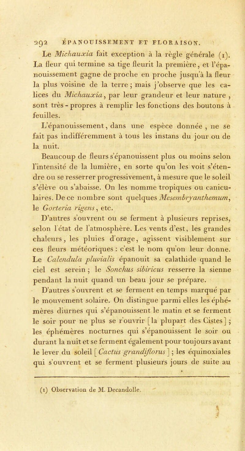 Le Micliauocia fait exception à la règle générale (1). La lleur qui termine sa tige fleurit la première, et l’épa- nouissement gagne de proche en proche jusqu’à la fleur la plus voisine de la terre; mais j’observe que les ca- lices du Mickaïucia, par leur grandeur et leur nature , sont très - propres à remplir les fonctions des boutons à feuilles. L’épanouissement, dans une espèce donnée , ne se fait pas indifféremment à tous les instans du jour ou de la nuit. Beaucoup de fleurs s’épanouissent plus ou moins selon l’intensité de la lumière, en sorte qu’on les voit s’éten- dre ou se resserrer progressivement, à mesure que le soleil s’élève ou s’abaisse. On les nomme tropiques ou canicu- laires. De ce nombre sont quelques Mcsembryanthemum, le Gorteria rigens, etc. D’autres s’ouvrent ou se ferment à plusieurs reprises, selon 1 état de l’atmosphère. Les vents d’est, les grandes chaleurs, les pluies d’orage, agissent visiblement sur ces fleurs météoriques : c’est le nom qu’on leur donne. Le Calenclula pluvialis épanouit sa calathide quand le ciel est serein ; le Sonchus sibiricus resserre la sienne pendant la nuit quand un beau jour se prépare. D’autres s’ouvrent et se ferment en temps marqué par le mouvement solaire. On distingue parmi elles les éphé- mères diurnes qui s’épanouissent le matin et se ferment le soir pour ne plus se rouvrir [la plupart des Cistes] ; les éphémères nocturnes qui s’épanouissent le soir ou durant la nuit et se ferment également pour toujours avant le lever du soleil [ Cactus grandiflorus ] ; les équinoxiales qui s’ouvrent et se ferment plusieurs jours de suite au (1) Observation de M. Decandolle. \