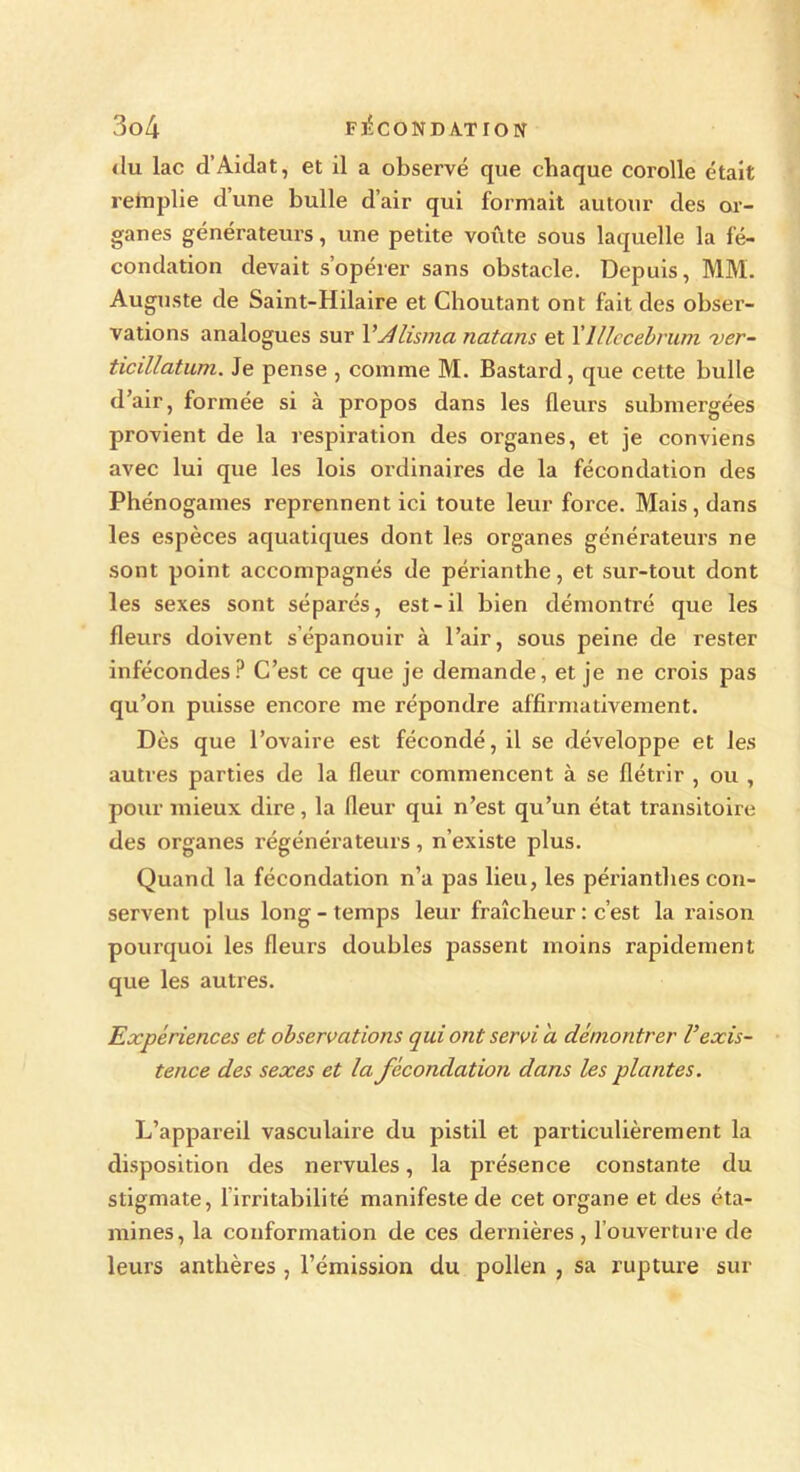 du lac d’Aidât, et il a observé que chaque corolle était r etc plie d’une bulle d’air qui formait autour des or- ganes générateurs, une petite voûte sous laquelle la fé- condation devait s’opérer sans obstacle. Depuis, MM. Auguste de Saint-Hilaire et Choutant ont fait des obser- vations analogues sur Vdlisma natans et 1 'lllecebrum ver- ticillatum. Je pense , comme M. Bastard, que cette bulle d’air, formée si à propos dans les fleurs submergées provient de la respiration des organes, et je conviens avec lui que les lois ordinaires de la fécondation des Phénogames reprennent ici toute leur force. Mais , dans les espèces aquatiques dont les organes générateurs ne sont point accompagnés de périanthe, et sur-tout dont les sexes sont séparés, est-il bien démontré que les fleurs doivent s’épanouir à l’air, sous peine de rester infécondes? C’est ce que je demande, et je ne crois pas qu’on puisse encore me répondre affirmativement. Dès que l’ovaire est fécondé, il se développe et les autres parties de la fleur commencent à se flétrir , ou , pour mieux dire, la fleur qui n’est qu’un état transitoire des organes régénérateurs, n’existe plus. Quand la fécondation n’a pas lieu, les périantlies con- servent plus long - temps leur fraîcheur : c’est la raison pourquoi les fleurs doubles passent moins rapidement que les autres. Expériences et observations qui ont servi a démontrer F exis- tence des sexes et la fécondation dans les plantes. L’appareil vasculaire du pistil et particulièrement la disposition des nervules, la présence constante du stigmate, 1 irritabilité manifeste de cet organe et des éta- mines, la conformation de ces dernières , l’ouverture de leurs anthères , l’émission du pollen , sa rupture sur