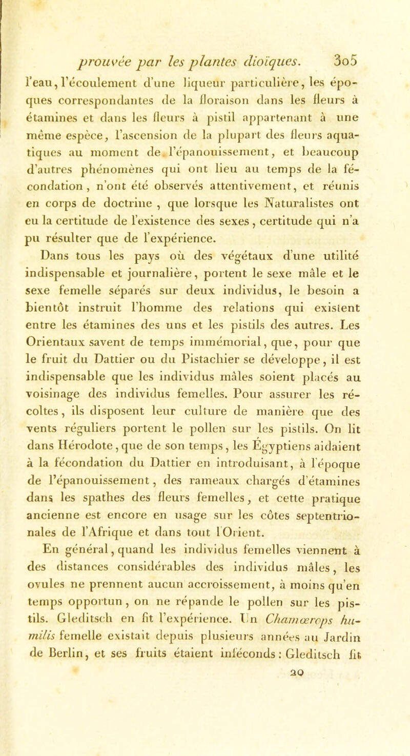 l’eau, l’écoulement d’une liqueur particulière, les épo- ques correspondantes de la floraison dans les fleurs à étamines et dans les fleurs à pistil appartenant à une même espèce, l’ascension de la plupart des fleurs aqua- tiques au moment de l’épanouissement, et beaucoup d’autres phénomènes qui ont lieu au temps de la fé- condation , n’ont été observés attentivement, et réunis en corps de doctrine , que lorsque les Naturalistes ont eu la certitude de l’existence des sexes, certitude qui n’a pu résulter que de l’expérience. Dans tous les pays où des végétaux d’une utilité indispensable et journalière, portent le sexe mâle et le sexe femelle séparés sur deux individus, le besoin a bientôt instruit l’homme des relations qui existent entre les étamines des uns et les pistils des autres. Les Orientaux savent de temps immémorial, que, pour que le fruit du Dattier ou du Pistachier se développe, il est indispensable que les individus mâles soient placés au voisinage des individus femelles. Pour assurer les ré- coltes , ils disposent leur culture de manière que des vents réguliers portent le pollen sur les pistils. On lit dans Hérodote, que de son temps, les Égyptiens aidaient à la fécondation du Dattier en introduisant, à lépoque de l’épanouissement, des rameaux chargés d’étamines dans les spathes des fleurs femelles, et cette pratique ancienne est encore en usage sur les côtes septentrio- nales de l’Afrique et dans tout 1 Orient. En général, quand les individus femelles viennent à des distances considérables des individus mâles, les ovules ne prennent aucun accroissement, à moins qu’en temps opportun , on ne répande le pollen sur les pis- tils. Gleditsch en fit l’expérience, lin Chamœrops hu- mi/is femelle existait depuis plusieurs années au Jardin de Berlin, et ses fruits étaient inféconds : Gleditsch fit, ao