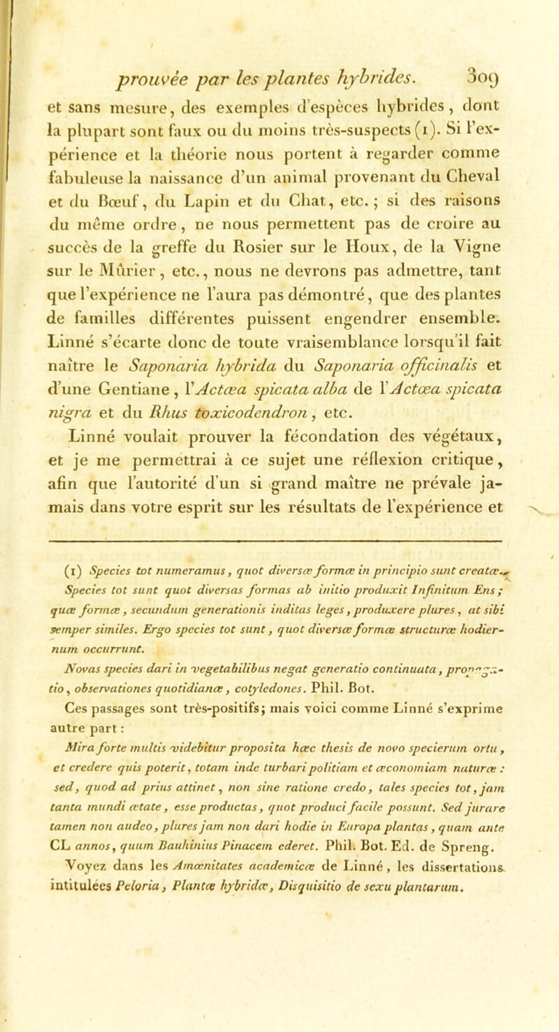 et sans mesure, des exemples d’espèces hybrides, dont la plupart sont faux ou du moins très-suspects (i). Si l’ex- périence et la théorie nous portent à regarder comme fabuleuse la naissance d’un animal provenant du Cheval et du Bœuf, du Lapin et du Chat, etc.; si des raisons du même ordre, ne nous permettent pas de croire au succès de la greffe du Rosier sur le Houx, de la Vigne sur le Mûrier, etc., nous ne devrons pas admettre, tant que l’expérience ne l'aura pas démontré, que des plantes de familles différentes puissent engendrer ensemble. Linné s’écarte donc de toute vraisemblance lorsqu’il fait naître le Saponaria hybrida du Saponaria officinalis et d’une Gentiane , VActcea spicata alba de XActœa spicata nigra et du Rhus toxicodendron, etc. Linné voulait prouver la fécondation des végétaux, et je me permettrai à ce sujet une réflexion critique, afin que l’autorité d’un si grand maître ne prévale ja- mais dans votre esprit sur les résultats de l’expérience et (1) Species tôt numeramus, quot diverses formée in principio sunt créâtes., Species tôt sunt quot diverseis formas ab initio produxit Infinitum Ens ; quee formes, secundum generationis inditas loges, produxere p/ures, at sibi semper similes. Ergo species tôt sunt, quot diverses formes structures hodier- num occitrrunt. Novas species dari in vegetabilibus negat generatio continiuita, proprga- tio, observationes quotidiance, cotylcdones. Phil. Bot. Ces passages sont très-positifs; mais voici comme Linné s’exprime autre part : Mira forte multis 'videbitur proposita heee thesis de novo specierum ortu , et credere quis poterit, totam indc lurbaripolitiam et esconomiam natures : sed, quod ad prias attinet, non sine ratione credo, taies species tôt, jam tanta mundi cetate, esse produc tas, quot produci facile possunt. Sed jureirc tamen non atideo, plures jam non dari hodie in Europa plantas, quam ante CL annos, quum Bauhinius Pinacem ederet. Phil. Bot. Ed. de Spreng. Voyez dans les Amœnitatcs academices de Linné , les dissertations intitulées Peloria, Plantes hybrides, Disquisitio de sexuplantarurn.