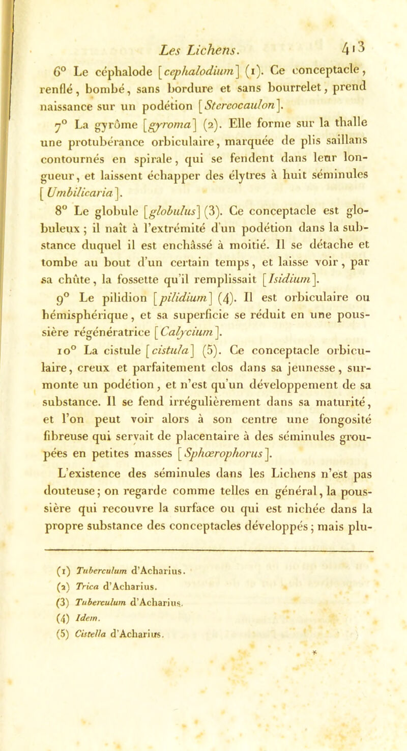 6° Le céphalode [cephalodium] (i). Ce conceptacle, renflé, bombé, sans bordure et sans bourrelet, prend naissance sur un podétion [Stcrcocaulon]. 70 La gyrorne (2). Elle forme sur la thalle une protubérance orbiculaire, marquée de plis saillans contournés en spirale, qui se fendent dans leur lon- gueur, et laissent échapper des élytres à huit séminules [ Umbilicaria ]. 8° Le globule \globidus] (3). Ce conceptacle est glo- buleux ; il naît à l’extrémité d un podétion dans la sub- stance duquel il est enchâssé à moitié. Il se détache et tombe au bout d’un certain temps, et laisse voir, par sa chûte, la fossette qu’il remplissait [Isidium]. 90 Le pilidion [pilidium] (4). Il est orbiculaire ou hémisphérique, et sa superficie se réduit en une pous- sière régénératrice [ Calycium ]. io° La cistule \cistula^ (5). Ce conceptacle orbicu- laire, creux et parfaitement clos dans sa jeunesse, sur- monte un podétion, et n’est qu’un développement de sa substance. Il se fend irrégulièrement dans sa maturité, et l’on peut voir alors à son centre une fongosité fibreuse qui servait de placentaire à des séminules grou- pées en petites masses [ Sphœrophorus ]. L’existence des séminules dans les Lichens n’est pas douteuse; on regarde comme telles en général, la pous- sière qui recouvre la surface ou qui est nichée dans la propre substance des conceptacles développés ; mais plu- (1) Tnberculurn d’Acharius. (a) Trica d’Acharius. (3) Tuberculum d’Acharius. (4) Idem.