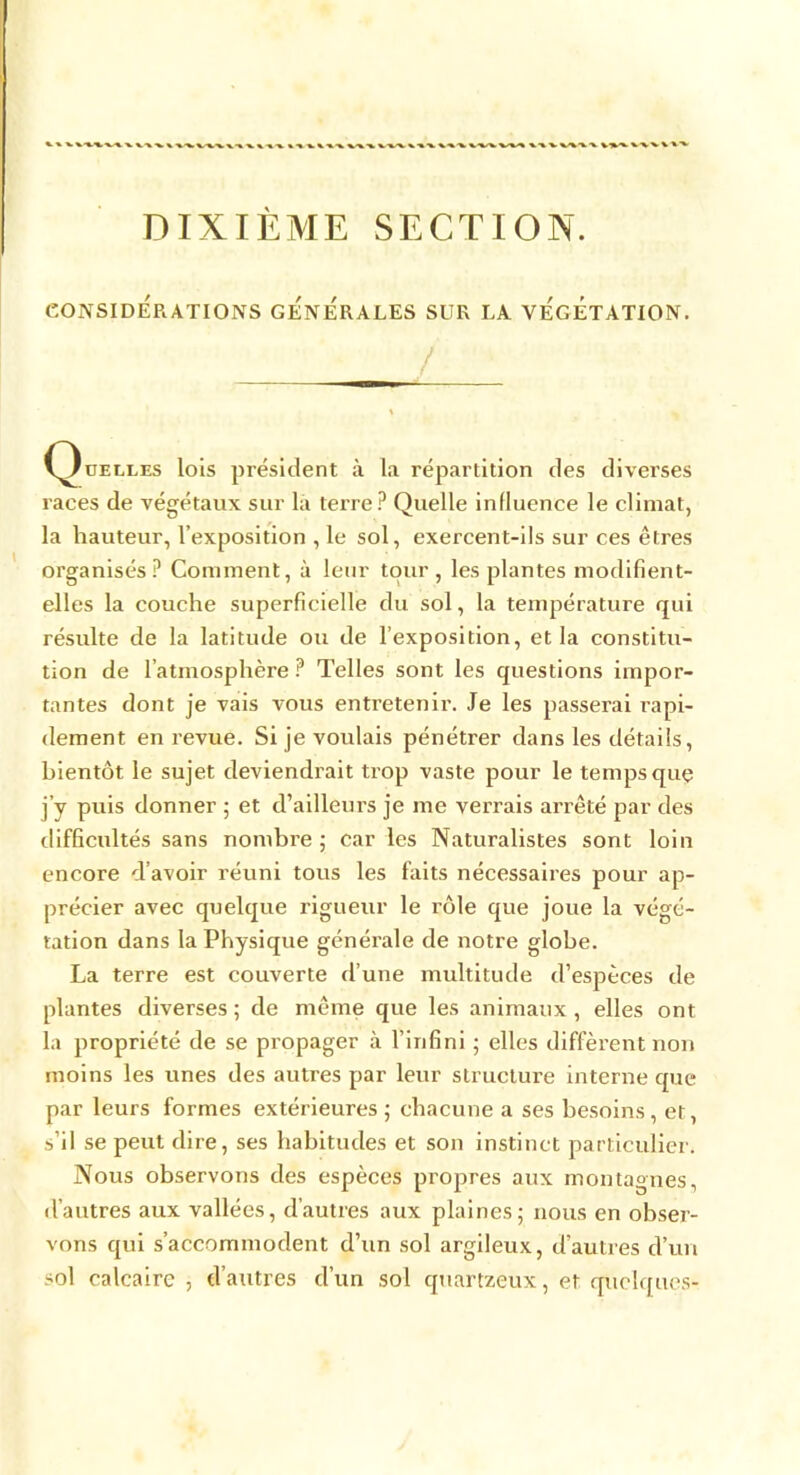 DIXIÈME SECTION. CONSIDÉRATIONS GENERALES SUR LA VEGETATION. / (Quelles lois président à la répartition des diverses races de végétaux sur la terre? Quelle influence le climat, la hauteur, l’exposition , le sol, exercent-ils sur ces êtres organisés? Comment, à leur tour, les plantes modifient- elles la couche superficielle du sol, la température qui résulte de la latitude ou de l’exposition, et la constitu- tion de l’atmosphère? Telles sont les questions impor- tantes dont je vais vous entretenir. Je les passerai rapi- dement en revue. Si je voulais pénétrer dans les détails, bientôt le sujet deviendrait trop vaste pour le temps quç j’y puis donner ; et d’ailleurs je me verrais arrêté par des difficultés sans nombre ; car les Naturalistes sont loin encore d’avoir réuni tous les faits nécessaires pour ap- précier avec quelque rigueur le rôle que joue la végé- tation dans la Physique générale de notre globe. La terre est couverte d’une multitude d’espèces de plantes diverses ; de même que les animaux, elles ont la propriété de se propager à l’infini ; elles diffèrent non moins les unes des autres par leur structure interne que par leurs formes extérieures ; chacune a ses besoins, et, s’il se peut dire, ses habitudes et son instinct particulier. Nous observons des espèces propres aux montagnes, d’autres aux vallées, d’autres aux plaines; nous en obser- vons qui s’accommodent d’un sol argileux, d’autres d’un sol calcaire, d’autres d’un sol quartzeux, et quelques-