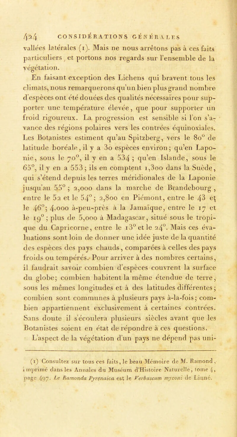 vallées latérales (i). Mais ne nous arrêtons pas à ces faits particuliers , et portons nos regards sur l’ensemble de la végétation. En faisant exception des Lichens qui bravent tous les climats, nous remarquerons qu’un bien plus grand nombre d espèces ont été douées des qualités nécessaires pour sup- porter une température élevée, que pour supporter un froid rigoureux. La progression est sensible si I on s’ar vance des régions polaires vers les contrées équinoxiales. Les Botanistes estiment qu’au Spitzberg, vers le 8o° de latitude boréale, il y a 3o espèces environ; qu’en Lapo- nie, sous le 70°, il y en a 534 j qu’en Islande, sous le 65°, il y en a 553; ils en comptent. i,3oo dans la Suède, qui s’étend depuis les terres méridionales de la Laponie jusqu’au 55° ; 2,000 dans la marche de Brandebourg , entre le 52 et le 54°; 2,800 en Piémont, entre le 43 eç le 46°; 4,00° à-peu-près à la Jamaïque, entre le 17 et le iq° ; plus de 5,000 à Madagascar, situé sous le tropi- que du Capricorne, entre le 13° et le 24°. Mais ces éva- luations sont loin de donner une idée juste de la quantité des espèces des pays chauds, comparées à celles des pays froids ou tempérés. Pour arriver à des nombres certains, il faudrait savoir combien d’espèces couvrent la surface du globe; combien habitent la même étendue de terre, sous les mêmes longitudes et à des latitudes différentes ; combien sont communes à plusieurs pays à-la-fois; com- bien appartiennent exclusivement à certaines contrées. Sans doute il s’écoulera plusieurs siècles avant que les Botanistes soient en état de répondre à ces questions. L’aspect de la végétation d’un pays ne dépend pas uni- (1) Consultez sur tous ces faits, le beau Mémoire de M. Ramond , i in primé dans les Annales du Muséum d’Histoire Naturelle, tome 4» page 497- Le Ramonda Pyrçnaica est le Verbascmn myconi de Liane.