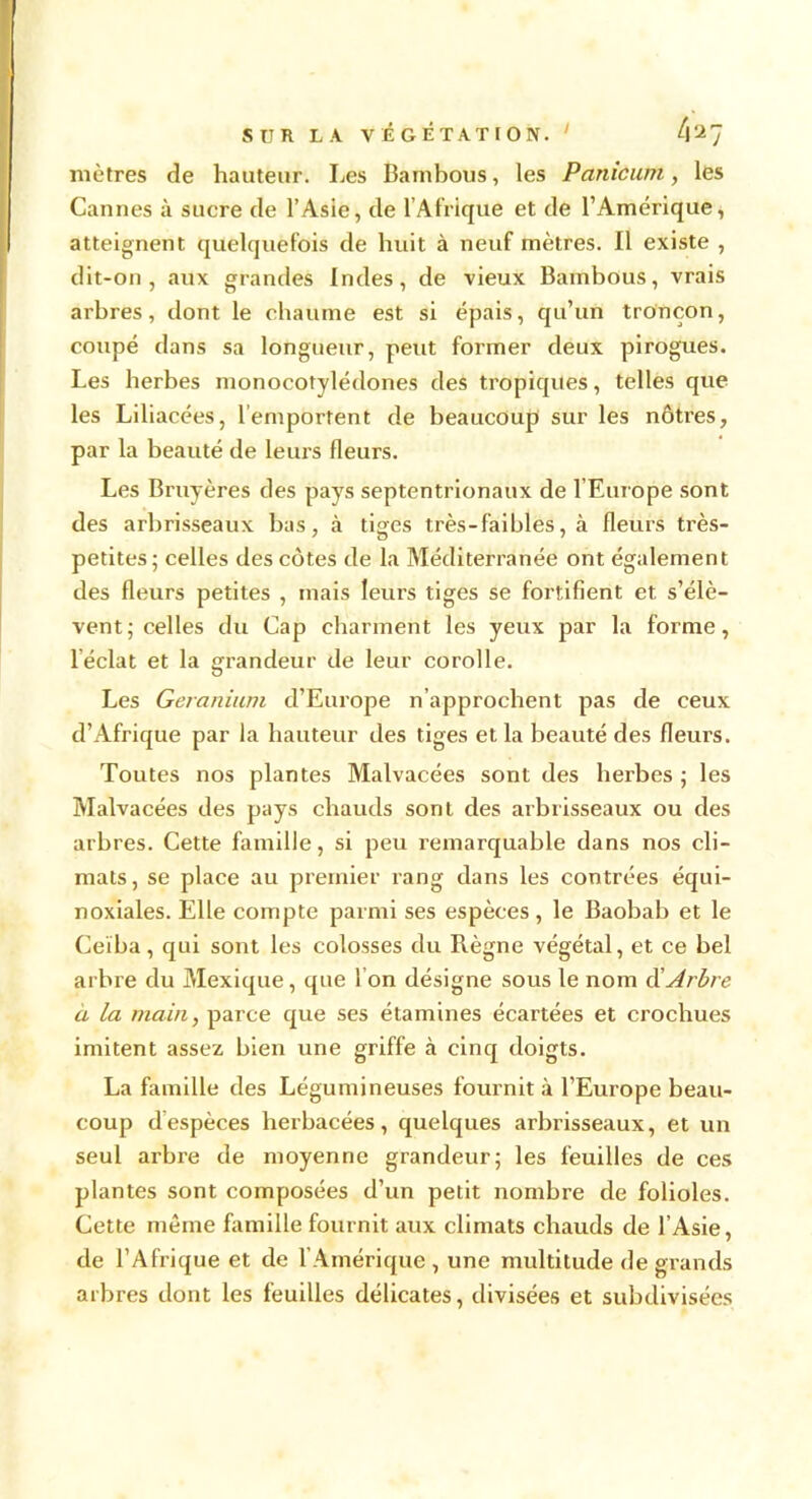 mètres de hauteur. Les Bambous, les Panicum, les Cannes à sucre de l’Asie, de l’Afrique et de l’Amérique, atteignent quelquefois de huit à neuf mètres. Il existe , dit-on, aux grandes Indes, de vieux Bambous, vrais arbres, dont le chaume est si épais, qu’un tronçon, coupé dans sa longueur, peut former deux pirogues. Les herbes monocotylédones des tropiques, telles que les Liliacées, l’emportent de beaucoup sur les nôtres, par la beauté de leurs fleurs. Les Bruyères des pays septentrionaux de l’Europe sont des arbrisseaux bas, à tiges très-faibles, à fleurs très- petites; celles des côtes de la Méditerranée ont également des fleurs petites , mais leurs tiges se fortifient et s’élè- vent; celles du Cap charment les yeux par la forme, léclat et la grandeur de leur corolle. Les Géranium d’Europe n’approchent pas de ceux d’Afrique par la hauteur des tiges et la beauté des fleurs. Toutes nos plantes Malvacées sont des herbes ; les Malvacées des pays chauds sont des arbrisseaux ou des arbres. Cette famille, si peu remarquable dans nos cli- mats , se place au premier rang dans les contrées équi- noxiales. Elle compte parmi ses espèces , le Baobab et le Ceïba, qui sont les colosses du Règne végétal, et ce bel arbre du Mexique, que I on désigne sous le nom d’Arbre a la main, parce que ses étamines écartées et crochues imitent assez bien une griffe à cinq doigts. La famille des Légumineuses fournit à l’Europe beau- coup d espèces herbacées, quelques arbrisseaux, et un seul arbre de moyenne grandeur; les feuilles de ces plantes sont composées d’un petit nombre de folioles. Cette même famille fournit aux climats chauds de l’Asie, de l’Afrique et de l’Amérique , une multitude de grands arbres dont les feuilles délicates, divisées et subdivisées