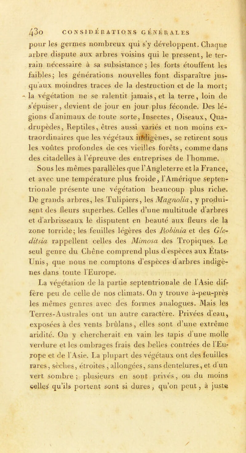 pour les germes nombreux qui s’y développent. Chaque arbre dispute aux arbres voisins qui le pressent, le ter- rain nécessaire à sa subsistance ; les forts étouffent les faibles; les générations nouvelles font disparaître jus- qu aux moindres traces de la destruction et de la mort; - la végétation ne se ralentit jamais, et la terre, loin de s’épuiser, devient de jour en jour plus féconde. Des lé- gions d’animaux de toute sorte, Insectes, Oiseaux, Qua- drupèdes, Reptiles, êtres aussi variés et non moins ex- traordinaires que les végétaux indigènes, se retirent sous les voûtes profondes de ces vieilles forêts, comme dans des citadelles à l’épreuve des entreprises de l’homme. Sous les mêmes parallèles que l’Angleterre et la France, et avec une température plus froide, l’Amérique septen- trionale présente une végétation beaucoup plus riche. De grands arbres, les Tulipiers, les Magnolia, y produi- sent des fleurs superbes. Celles d’une multitude d’arbres et d’arbrisseaux le disputent en beauté aux fleurs de la zone torride; les feuilles légères des Robinia et des Gle- ditsia rappellent celles des Mimosa des Tropiques. Le seul genre du Chêne comprend plus d espèces aux Etats- Unis, que nous ne comptons d’espèces d arbres indigè- nes dans toute l’Europe. La végétation de la partie septentrionale de 1 Asie dif- fère peu de celle de nos climats. On y trouve à-peu-près les mêmes genres avec des formes analogues. Mais les Terres-Australes ont un autre caractère. Privées d’eau, exposées à des vents brûlans, elles sont d’une extrême aridité. On y chercherait en vain les lapis d’une molle verdure et les ombrages frais des belles contrées de l’Eu- rope et de l’Asie. La plupart des végétaux ont des feuilles rares, sèches, étroites , allongées, sans dentelures, et d’un vert sombre ; plusieurs en sont privés, ou du moins celleà qu’ils portent sont si dures, qu’on peut, à juste