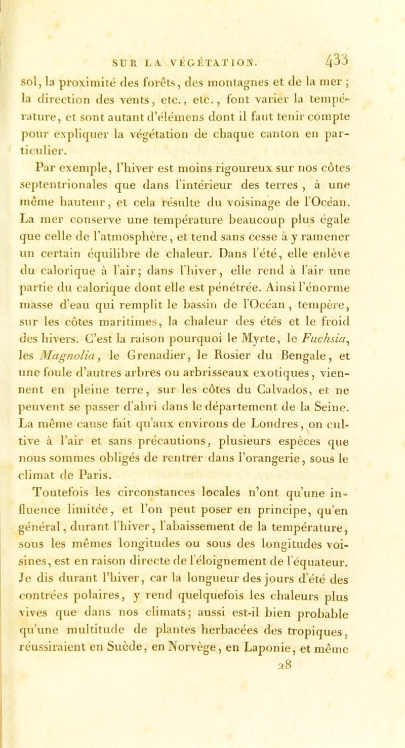 sol, la proximité des forêts, des montagnes et de la mer ; la direction des vents, etc., etc., font varier la tempé- rature, et sont autant d’élémens dont il faut tenir compte pour expliquer la végétation de chaque canton en par- ticulier. Par exemple, l’hiver est moins rigoureux sur nos côtes septentrionales que dans l’intérieur des terres , à une même hauteur, et cela résulte du voisinage de l’Océan. La mer conserve une température beaucoup plus égale que celle de l’atmosphère, et tend sans cesse à y ramener un certain équilibre de chaleur. Dans l’été, elle enlève du calorique à l'air ; dans l’hiver, elle rend à l’air une partie du calorique dont elle est pénétrée. Ainsi l’énorme masse d’eau qui remplit le bassin de l’Océan, tempère, sur les côtes maritimes, la chaleur des étés et le froid des hivers. C’est la raison pourquoi le Myrte, le Fuchsia, les Magnolia, le Grenadier, le Rosier du Bengale, et une foule d’autres arbres ou arbrisseaux exotiques, vien- nent en pleine terre, sur les côtes du Calvados, et ne peuvent se passer d’abri dans le département de la Seine. La même cause fait qu’aux environs de Londres, on cul- tive à l’air et sans précautions, plusieurs espèces que nous sommes obligés de rentrer dans l’orangerie, sous le climat de Paris. Toutefois les circonstances locales n’ont qu’une in- fluence limitée, et l’on peut poser en principe, qu’en général, durant lhiver, rabaissement de la température, sous les mêmes longitudes ou sous des longitudes voi- sines, est en raison directe de 1 éloignement de l’équateur. Je dis durant l’hiver, car la longueur des jours d’été des contrées polaires, y rend quelquefois les chaleurs plus vives que dans nos climats5 aussi est-il bien probable qu’une multitude de plantes herbacées des tropiques, réussiraient en Suède, en Norvège, en Laponie, et même a8