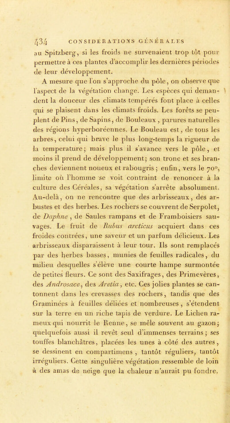 au Spitzbei’g, si les froids ne survenaient trop tôt pour permettre à ces plantes d’accomplir les dernières périodes de leur développement. A mesure que Ion s’approche du pôle, on observe que l’aspect de la végétation change. Les espèces qui deman- dent la douceur des climats tempérés font place à celles qui se plaisent dans les climats froids. Les forets se peu- plent de Pins, de Sapins, de Bouleaux , parures naturelles des régions hyperboréennes. Le Bouleau est, de tous les arbres, celui qui brave le plus long-temps la rigueur de la température ; mais plus il s’avance vers le pôle, et moins il prend de développement; son tronc et ses bran- ches deviennent noueux et rabougris ; enfin, vers le yo°, limite où l’homme se voit contraint de renoncer à la culture des Céréales, sa végétation s’arrête absolument. Au-delà, on ne rencontre que des arbrisseaux, des ar- bustes et des herbes. Les rochers se couvrent de Serpolet, de Daphné , de Saules rampans et de Framboisiers sau- vages. Le fruit de Ruhus arcticus acquiert dans ces froides contrées, une saveur et un parfum délicieux. Les arbrisseaux disparaissent à leur tour. Ils sont remplacés par des herbes basses, munies de feuilles radicales, du milieu desquelles s’élève une courte hampe surmontée de petites fleurs. Ce sont des Saxifrages, des Primevères, des Androscice, des Aretia, etc. Ces jolies plantes se can- tonnent dans les crevasses des rochers, tandis que des Graminées à feuilles déliées et nombreuses, s’étendent sur la terre en un riche tapis de verdure. Le Lichen ra- meuxqui nourrit le Renne, se mêle souvent au gazon; quelquefois aussi il revêt seul d’immenses terrains ; ses touffes blanchâtres, placées les unes à côté des autres, se dessinent en compartimens , tantôt réguliers, tantôt irréguliers. Cette singulière végétation ressemble de loin à des amas de neige que la chaleur n’aurait pu fondre.