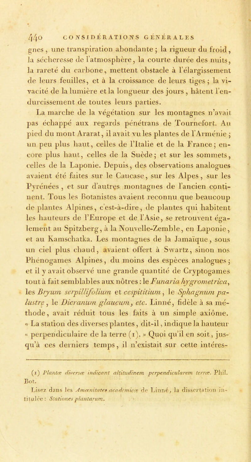 44o CO iVSt D£R ATIONS GÉNÉRALES gnes , une transpiration abondante ; la rigueur du froid , Ja sécheresse de l’atmosphère, la courte durée des nuits, la rareté du carbone, mettent obstacle à l’élargissement de leurs feuilles, et à la croissance de leurs tiges ; la vi- vacité de la lumière et la longueur des jours , hâtent l’en- durcissement de toutes leurs parties. La marche de la végétation sur les montagnes n’avait pas échappé aux regards pénétrans de Tournefort. Au pied du mont Ararat, il avait vu les plantes de l’Arménie ; un peu plus haut, celles de l’Italie et de la France; en- core plus haut, celles de la Suède; et sur les sommets, celles de la Laponie. Depuis, des observations analogues avaient été faites sur le Caucase, sur les Alpes, sur les Pyrénées , et sur d’autres montagnes de l’ancien conti- nent. Tous les botanistes avaient reconnu que beaucoup de plantes Alpines, cest-à-dire, de plantes qui habitent les hauteurs de l’Europe et de l’Asie, se retrouvent éga- lement au Spitzberg, à la Nouvelle-Zemble, en Laponie, et au Kamschatka. Les montagnes de la Jamaïque, sous un ciel plus chaud, avaient offert à Swartz, sinon nos Phénogames Alpines, du moins des espèces analogues; et il y avait observé une grande quantité de Cryptogames tout à fait semblables aux nôtres : le Funaria hjgrometrica, les Bryuni serpillifolium et cespititium, le Sphagnum pa- lustre , le Dicrarnun glaucum, etc. Linné, fidèle à sa mé- thode, avait réduit tous les faits à un simple axiome, o La station des diverses plantes, dit-il, indique la hauteur « perpendiculaire de la terre (i). » Quoi qu’il en soit, jus- qu’à ces derniers temps, il n’existait sur celte intéres- (i) PlanCee diverses indicant aUitudincm perpendicularem terrcc. Phil. Bot. Lisez dans Jes Amccnitatcs acadcmicœ de Linné, la dissertation in- titulée : Stationes p/antarum.