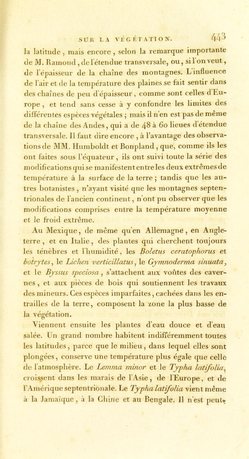 la latitude, mais encore , selon la remarque importante de M. Rainond, de 1 étendue transversale, ou, si 1 on veut, de lépaisseur de la chaîne des montagnes. L influence de l’air et de la température des plaines se fait sentir dans des chaînes de peu d épaisseur, comme sont celles d Eu- rope , et tend sans cesse à y confondre les limites des différentes espèces végétales ; mais il n’en est pas de même de la chaîne des Andes, qui a de 48 à 6o lieues détendue transversale. 11 faut dire encore , à l’avantage des observa- tions de MM. Humboldt et Bonpland, que, comme ils les ont faites sous l’équateur, ils ont suivi toute la série des modifications qui se manifestent entre les deux extrêmesde température à la surface de la terre ; tandis que les au- tres botanistes , n’ayant visité que les montagnes septen- trionales de l’ancien continent, n ont pu observer que les modifications comprises entre la température moyenne et le froid extrême. Au Mexique, de même qu’en Allemagne, en Angle- terre , et en Italie, des plantes qui cherchent toujours les ténèbres et 1 humidité, les Boletus ceratophorus et botrjtes, le Lichen verticillatus, le Gymnoderma sinuata, et le Byssus speciosa, s’attachent aux voûtes des caver- nes , et aux pièces de bois qui soutiennent les travaux des mineurs. Ces espèces imparfaites, cachées dans les en- trailles de la terre, composent la zone la plus basse de la végétation. Viennent ensuite les plantes d’eau douce et d’eau salée. Un grand nombre habitent indifféremment toutes les latitudes, parce que le milieu, dans lequel elles sont plongées, conserve une température plus égale que celle de l’atmosphère. Le Lemma minor et le Typha latifolia, croissent dans les marais de l’Asie, de l’Europe, et de l’Amérique septentrionale. Le Typha latifolia vient même à la Jamaïque, à la Chine et au Bengale. 11 n’est peut»