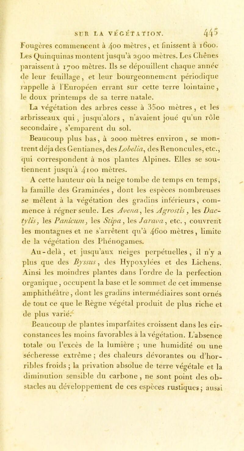 Fougères commencent à /\oo mètres, et finissent à 1600. Les Quinquinas montent jusqu’à 2yoo mètres. Les Cliônes paraissent à 1700 mètres. Ils se dépouillent chaque année de leur feuillage, et leur bourgeonnement périodique rappelle à l’Européen errant sur cette terre lointaine, le doux printemps de sa terre natale. La végétation des arbres cesse à 35oo mètres, et les arbrisseaux qui 3 jusqu’alors , n'avaient joué qu’un rôle secondaire, s’emparent du sol. Beaucoup plus bas, à 2000 mètres environ , se mon- trent déjades Gentianes, desLobelia, des Renoncules, etc., qui correspondent à nos plantes Alpines. Elles se sou- tiennent jusqu’à 4100 mètres. A cette hauteur où la neige tombe de temps en temps, la famille des Graminées , dont les espèces nombreuses se mêlent à la végétation des gradins inférieurs, com- mence à régner seule. Les Avenci, les Agrostis, les Dac- tjlis, les Panicum, les Stipa, les Jarava, etc., couvrent les montagnes et ne s’arrêtent qu’à 4600 mètres, limite, de la végétation des Phénogames. Au-delà, et jusqu’aux neiges perpétuelles, il n’y a plus que des Bjssus, des Hypoxylées et des Lichens. Ainsi les moindres plantes dans l’ordre de la perfection organique, occupent la base et le sommet de cet immense amphithéâtre, dont les gradins intermédiaires sont ornés de tout ce que le Règne végétal produit de plus riche et de plus varié. Beaucoup de plantes imparfaites croissent dans les cir- constances les moins favorables à la végétation. L’absence totale ou l’excès de la lumière ; une humidité ou une sécheresse extrême ; des chaleurs dévorantes ou d’hor- ribles froids ; la privation absolue de terre végétale et la diminution sensible du carbone , ne sont point des ob- stacles au développement de ces espèces rustiques: aussi