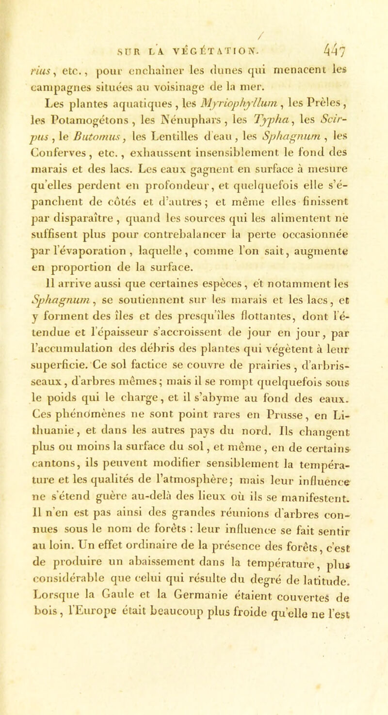 rius, etc., pour enchaîner les dunes qui menacent les campagnes situées au voisinage de la mer. Les plantes aquatiques , les Mjriophyllum, les Prèles , les Potamogétons, les Nénuphars, les Typha, les Scir- pus , le Butomiis, les Lentilles d’eau , les Sphagnum , les Conferves, etc., exhaussent insensiblement le fond des marais et des lacs. Les eaux «rainent en surface à mesure O O quelles perdent en profondeur, et quelquefois elle s’é- panchent de côtés et d’autres; et même elles finissent par disparaître , quand les sources qui les alimentent ne suffisent plus pour contrebalancer la perte occasionnée par l’évaporation , laquelle, comme Ion sait, augmente en proportion de la surface. Il arrive aussi que certaines espèces, et notamment les Sphagnum , se soutiennent sur les marais et les lacs, et y forment des îles et des presqu’îles flottantes, dont l é- lendue et l’épaisseur s’accroissent de jour en jour, par l’accumulation des débris des plantes qui végètent à leur superficie. Ce sol factice se couvre de prairies, d’arbris- seaux , d’arbres mêmes ; mais il se rompt quelquefois sous le poids qui le charge, et il s’abyme au fond des eaux. Ces phénomènes ne sont point rares en Prusse, en Li- thuanie, et dans les autres pays du nord. Ils changent plus ou moins la surface du sol, et même, en de certains cantons, ils peuvent modifier sensiblement la tempéra- ture et les qualités de l’atmosphère; mais leur influence ne s’étend guère au-delà des lieux où ils se manifestent. Il n’en est pas ainsi des grandes réunions d’arbres con- nues sous le nom de forêts : leur influence se fait sentir au loin. Un effet ordinaire de la présence des forêts, c’est de produire un abaissement dans la température, plus considérable que celui qui résulte du degré de latitude. Lorsque la Gaule et la Germanie étaient couvertes de bois, l’Europe était beaucoup plus froide quelle ne l’est