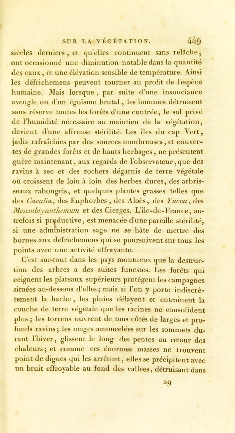 siècles derniers , et qu elles continuent sans relâche, ont occasionné une diminution notable dans la quantité de$ eaux, et une élévation sensible de température. Ainsi les défrichemens peuvent tourner au profit de l’espèce humaine. Mais lorsque , par suite d’une insouciance aveugle ou d’un égoïsme brutal, les hommes détruisent sans réserve toutes les forêts d’une contrée, le sol privé de l’humidité nécessaire au maintien de la végétation, devient d’une affreuse stérilité. Les îles du cap Vert, jadis rafraîchies par des sources nombreuses , et couver- tes de grandes forêts et de hauts herbages , ne présentent guère maintenant, aux regards de l’observateur,que des ravins à sec et des rochers dégarnis de terre végétale où croissent de loin à loin des herbes dures, des arbris- seaux rabougris, et quelques plantes grasses telles que «les Cacalia, des Euphorbes , des Aloës, des Yucca, des Mesembryanthcmum et des Cierges. L île-de-France, au- trefois si productive, est menacée d’une pareille stérilité, si une administration sage ne se hâte de mettre des bornes aux défrichemens qui se poursuivent sur tous les points avec une activité effrayante. C’est sur-tout dans les pays montueux que la destruc- tion des arbres a des suites funestes. Les forêts qui ceignent les plateaux supérieurs protègent les campagnes situées au-dessous d’elles ; mais si l’on y porte indiscrè- tement la hache , les pluies délayent et entraînent la couche de terre végétale que les racines ne consolident plus ; les torrens ouvrent de tous côtés de larges et pro- fonds ravins ; les neiges amoncelées sur les sommets du- rant l’hiver, glissent le long des pentes au retour des chaleurs; et comme ces énormes masses ne trouvent point de digues qui les arrêtent, elles se précipitent avec un bruit effroyable au fond des vallées, détruisant dans a9