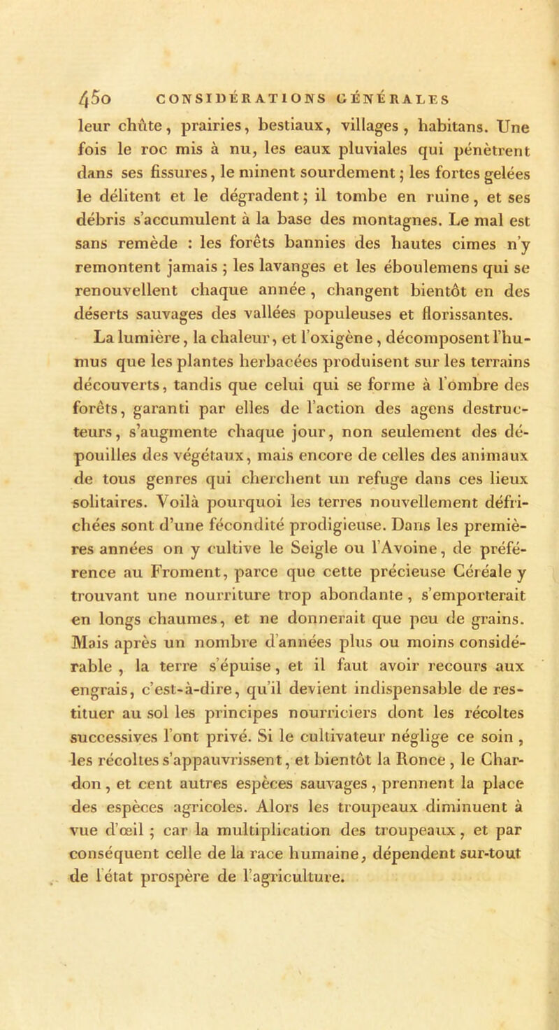 leur chiite, prairies, bestiaux, villages, liabitans. Une fois le roc mis à nu, les eaux pluviales qui pénètrent dans ses fissures, le minent sourdement ; les fortes gelées le délitent et le dégradent; il tombe en ruine, et ses débris s’accumulent à la base des montagnes. Le mal est sans remède : les forêts bannies des hautes cimes n’y remontent jamais ; les lavanges et les éboulemens qui se renouvellent chaque année, changent bientôt en des déserts sauvages des vallées populeuses et florissantes. La lumière, la chaleur, et l’oxigène, décomposent l’hu- mus que les plantes herbacées produisent sur les terrains découverts, tandis que celui qui se forme à 1 ombre des forêts, garanti par elles de l’action des agens destruc- teurs, s’augmente chaque jour, non seulement des dé- pouilles des végétaux, mais encore de celles des animaux de tous genres qui cherchent un refuge dans ces lieux solitaires. Voilà pourquoi les terres nouvellement défri- chées sont d’une fécondité prodigieuse. Dans les premiè- res années on y cultive le Seigle ou l’Avoine, de préfé- rence au Froment, parce que cette précieuse Céréale y trouvant une nourriture trop abondante , s’emporterait en longs chaumes, et ne donnerait que peu de grains. Mais après un nombre d années plus ou moins considé- rable , la terre s’épuise, et il faut avoir recours aux engrais, c’est-à-dire, qu’il devient indispensable de res- tituer au sol les principes nourriciers dont les récoltes successives l’ont privé. Si le cultivateur néglige ce soin , les récoltes s’appauvrissent, et bientôt la Ronce , le Char- don , et cent autres espèces sauvages, prennent la place des espèces agricoles. Alors les troupeaux diminuent à vue d’œil ; car la multiplication des troupeaux, et par conséquent celle de la race humaine, dépendent sur-tout de iétat prospère de l’agriculture.