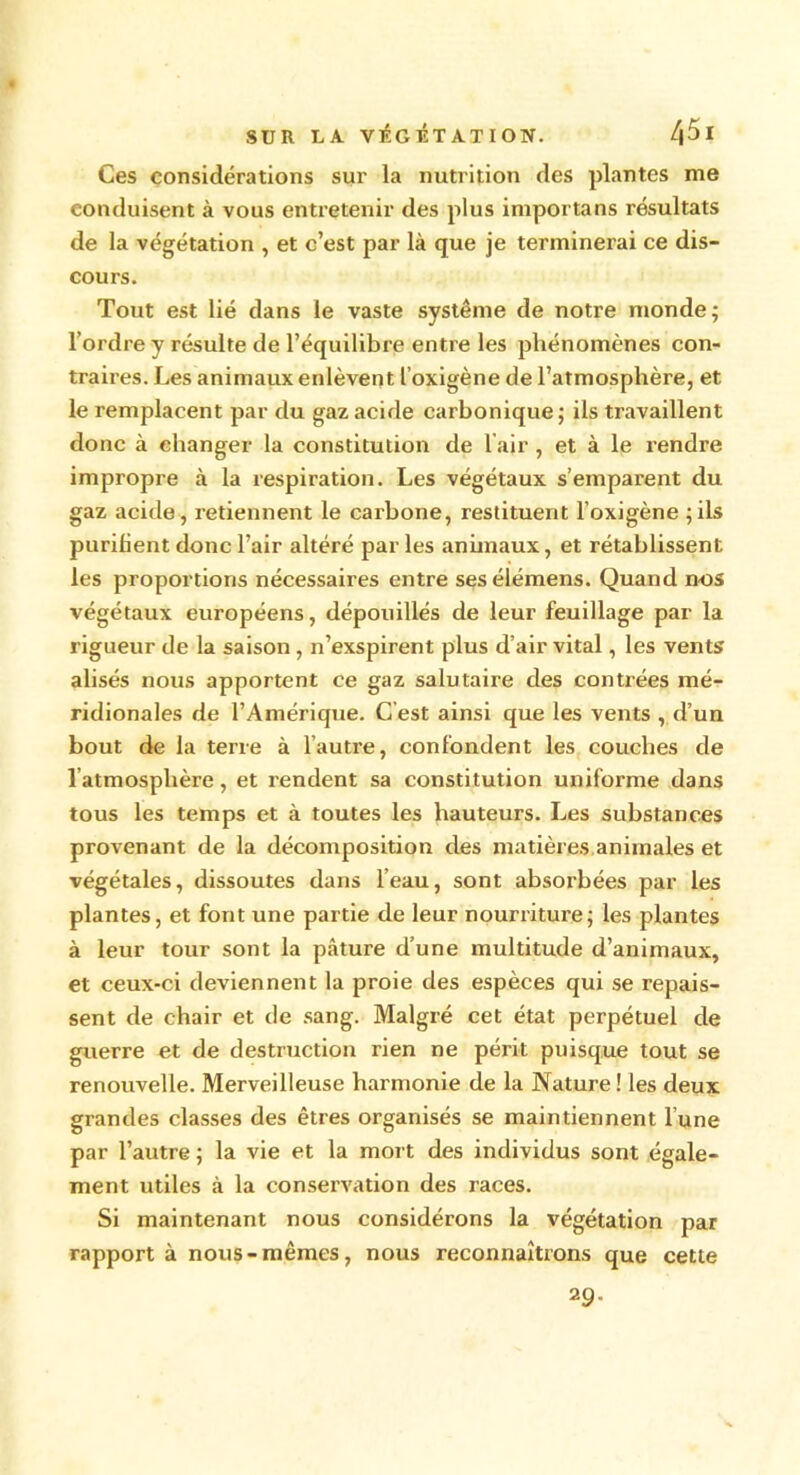 Ces considérations sur la nutrition des plantes me conduisent à vous entretenir des plus importans résultats de la végétation , et c’est par là que je terminerai ce dis- cours. Tout est lié dans le vaste système de notre monde; l’ordre y résulte de l’équilibre entre les phénomènes con- traires. Les animaux enlèvent l’oxigène de l’atmosphère, et le remplacent par du gaz acide carbonique; ils travaillent donc à changer la constitution de l’air , et à le rendre impropi'e à la respiration. Les végétaux s’emparent du gaz acide, retiennent le carbone, restituent l’oxigène ; ils purifient donc l’air altéré par les animaux, et rétablissent les proportions nécessaires entre sesélémens. Quand nos végétaux européens, dépouillés de leur feuillage par la rigueur de la saison , n’exspirent plus d’air vital, les vents alisés nous apportent ce gaz salutaire des contrées mé- ridionales de l’Amérique. C'est ainsi que les vents , d’un bout de la terre à l’autre, confondent les couches de l’atmosphère, et rendent sa constitution uniforme dans tous les temps et à toutes les hauteurs. Les substances provenant de la décomposition des matières animales et végétales, dissoutes dans l’eau, sont absorbées par les plantes, et font une partie de leur nourriture; les plantes à leur tour sont la pâture d’une multitude d’animaux, et ceux-ci deviennent la proie des espèces qui se repais- sent de chair et de sang. Malgré cet état perpétuel de guerre et de destruction rien ne périt puisque tout se renouvelle. Merveilleuse harmonie de la Nature ! les deux grandes classes des êtres organisés se maintiennent l’une par l’autre ; la vie et la mort des individus sont égale- ment utiles à la conservation des races. Si maintenant nous considérons la végétation par rapport à nous-mêmes, nous reconnaîtrons que cette 2 9-