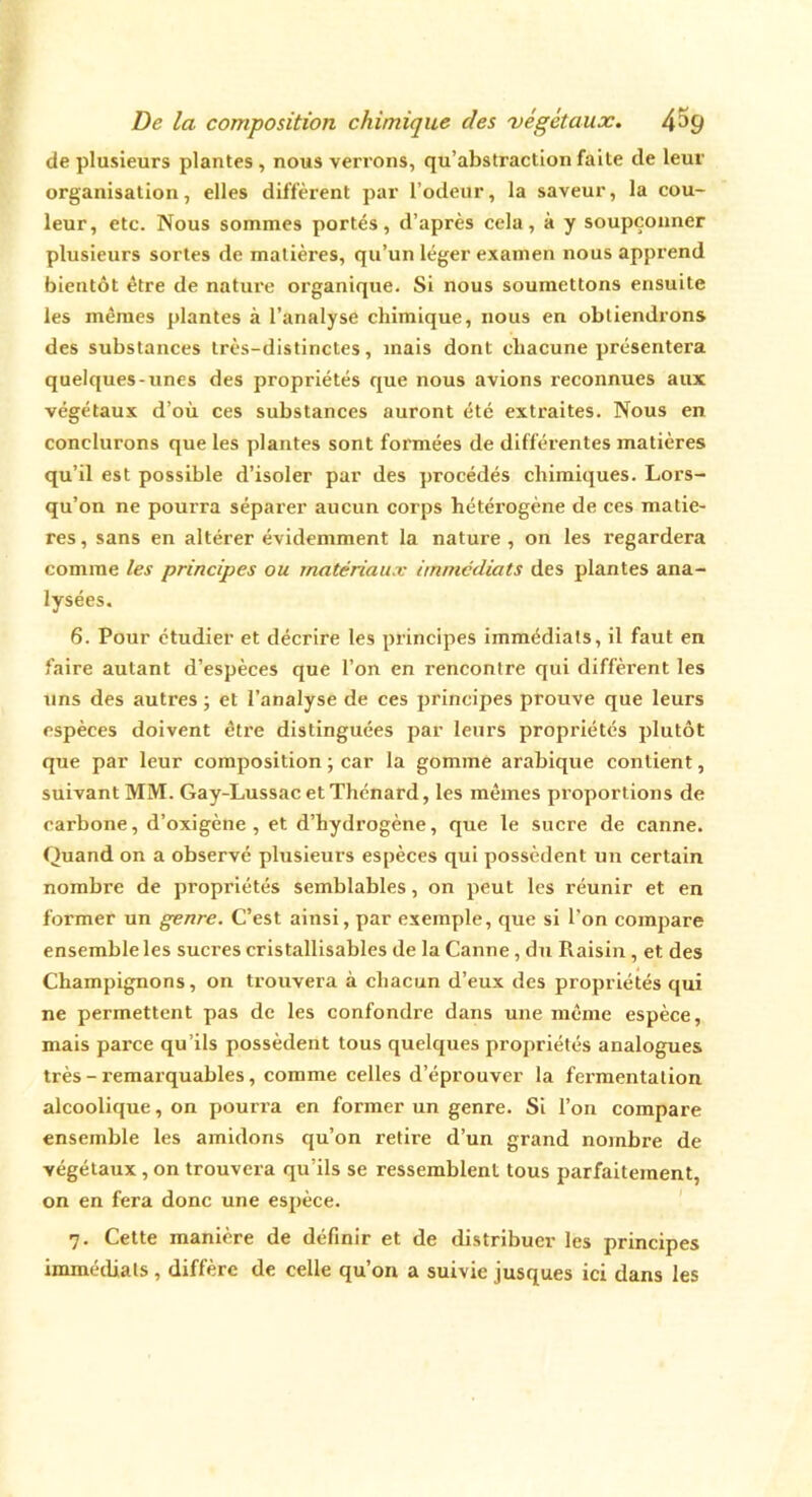 de plusieurs plantes , nous verrons, qu’abstraction faite de leur organisation, elles diffèrent par l’odeur, la saveur, la cou- leur, etc. Nous sommes portés, d’après cela, à y soupçonner plusieurs sortes de matières, qu’un léger examen nous apprend bientôt être de nature organique. Si nous soumettons ensuite les mêmes plantes à l’analyse chimique, nous en obtiendrons des substances très-distinctes, mais dont chacune présentera quelques-unes des propriétés que nous avions reconnues aux végétaux d’où ces substances auront été extraites. Nous en conclurons que les plantes sont formées de différentes matières qu’il est possible d’isoler par des procédés chimiques. Lors- qu’on ne pourra séparer aucun corps hétéi’ogène de ces matiè- res, sans en altérer évidemment la nature , on les regardera comme les principes ou matériaux immédiats des plantes ana- lysées. 6. Pour étudier et décrire les principes immédiats, il faut en faire autant d’espèces que l’on en rencontre qui diffèrent les uns des autres ; et l’analyse de ces principes prouve que leurs espèces doivent être distinguées par leurs propriétés plutôt que par leur composition ; car la gomme arabique contient, suivant MM. Gay-Lussac et Thénard, les mêmes proportions de carbone, d’oxigène , et d’hydrogène, que le sucre de canne. Quand on a observé plusieurs espèces qui possèdent un certain nombre de propriétés semblables, on peut les réunir et en former un genre. C’est ainsi, par exemple, que si l’on compare ensemble les sucres cristallisables de la Canne, du Raisin, et des Champignons, on trouvera à chacun d’eux des propriétés qui ne permettent pas de les confondre dans une même espèce, mais parce qu’ils possèdent tous quelques propriétés analogues très - remarquables, comme celles d’éprouver la fermentation alcoolique, on pourra en former un genre. Si l’on compare ensemble les amidons qu’on retire d’un grand nombre de végétaux, on trouvera qu’ils se ressemblent tous parfaitement, on en fera donc une espèce. 7. Cette manière de définir et de distribuer les principes immédiats, diffère de celle qu’on a suivie jusques ici dans les