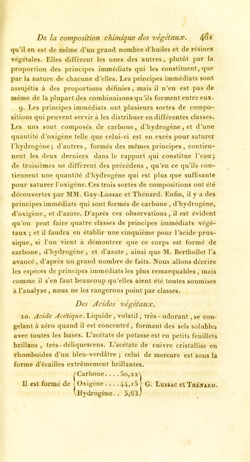 qu’il en est de même d’un grand nombre d’huiles et de résines végétales. Elles diffèrent les unes des autres, plutôt par la proportion des principes immédiats qui les constituent, que par la nature de chacune d’elles. Les principes immédiats sont assujétis à des proportions définies , mais il n’en est pas de même de la plupart des combinaisons qu’ils forment entre eux. g. Les principes immédiats ont plusieurs sortes de compo- sitions qui peuvent servir à les distribuer en différentes classes. Les uns sont composés de carbone, d’hydrogène, et d’une quantité d’oxigène telle que celui-ci est en excès pour saturer l’hydrogène ; d’autres , formés des mêmes principes , contien- nent les deux derniers dans le rapport qui constitue l’eau; de troisièmes ne diffèrent des précédens , qu’en ce qu’ils con- tiennent une quantité d’hydrogène qui est plus que suffisante pour saturer l’oxigène. Ces trois sortes de compositions ont été découvertes par MM. Gay-Lussac et Thénard. Enfin, il y a des principes immédiats qui sont formés de carbone , d’hydrogène, d’oxigène, et d’azote. D’après ces observations, il est évident qu’on peut faire quatre classes de principes immédiats végé- taux ; et il faudra en établir une cinquième pour l’acide prus- sique, si l’on vient à démontrer que ce corps est formé de carbone, d’hydrogène, et d’azote, ainsi que M. Bertliollet l’a avancé, d’après un grand nombre de faits. Nous allons décrire les espèces de principes immédiats les plus remarquables, mais comme il s’en faut beaucoup qu’elles aient été toutes soumises à l’analyse , nous ne les rangerons point par classes. Des Acides 'végétaux. io. Acide Acétique. Liquide , volatil, très - odorant, se con- gelant à zéro quand il est concentré, formant des sels solubles avec toutes les bases. L’acétate de potasse est en petits feuillets brillans , très - déliquescens. L’acétate de cuivre cristallise en rhomboïdes d’un bleu-verdâtre ; celui de mercure est sous la forme d’écailles extrêmement brillantes. (Carbone....60,22\ Oxigène 44,i5j G. Lussac et Thénard. Hydrogène.. 5,63/