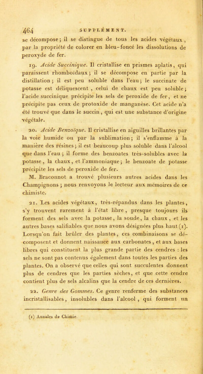 se décompose ; il se distingue de tous les acides végétaux , par la propriété de colorer en bleu-foncé les dissolutions de peroxyde de fer. ig. Acide Succinique. Il cristallise en prismes aplatis, qui paraissent rhomboïdaux ; il se décompose en partie par la distillation; il est peu soluble dans l’eau; le succinate de potasse est déliquescent , celui de chaux est peu soluble; l’acide succinique précipite les sels de peroxide de fer, et ne pi’écipite pas ceux de proloxide de manganèse. Cet acide n’a été trouvé que dans le succin, qui est une substance d’origine végétale. 20. Acide Benzoïque. Il cristallise en aiguilles brillantes par la voie humide ou par la sublimation ; il s’enflamme à la manière des résines ; il est beaucoup plus soluble dans l’alcool que dans l’eau ; il forme des benzoates très-solubles avec la potasse, la chaux, et l’ammoniaque; le benzoate de potasse précipite les sels de peroxide de fer. M. Braconnot a trouvé plusieurs autres acides dans les Champignons ; nous renvoyons le lecteur aux mémoires de ce chimiste. 21. Les acides végétaux, très-répandus dans les plantes, s’y trouvent rarement à l’état libre, presque toujours ils forment des sels avec la potasse, la soude, la chaux, et les autres bases saliliables que nous avons désignées plus haut (r). Lorsqu’on fait brûler des plantes, ces combinaisons se dé- composent et donnent naissance aux carbonates , et aux bases libres qui constituent la plus grande partie des cendres : les sels ne sont pas contenus également dans toutes les parties des plantes. On a observé que celles qui sont succulentes donnent plus de cendres que les parties sèches, et que cette cendre contient plus de sels alcalins que la cendre de ces dernières. 22. Genre des Gommes. Ce genre renferme des substances incristallisables, insolubles dans l’alcool , qui forment un (i) Annales de Chimie.