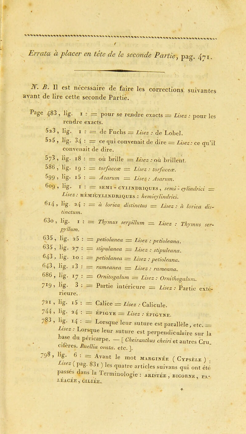 Errata a placer en tcte de le seconde Partie, pag. /ïnl JY. B. Il est nécessaire de faire les corrections suivantes avant de lire cette seconde Partie. Pnge 483, kg. i : = pour se rendre exacts = Lises: pour les rendre exacts. 523 , kg. i : = de Fuclis = Lisez : de Lobel. 5a5 , kg. 34 : = ce qui convenait de dire = Lisez: ce qu’il convenait de dire. 573 , lig. 18 : r= où Brille = Lisez : où Brillent. 586 , lig. 19 : = torfaccœ = Lisez: torfaceœ. ^99 1 kg- i5 : = Azannn = Lisez : Jsarurn. ^°9 ’ ^ü* r • SE3XI - cylindriques , semi - cylindrici Lisez: hÉmécylindriques : hemicylindrici. 614, kg. 24 : = à lorica distinctus = Lisez: à lorica dis- tincturn. 63o , kg. 1 : = Thymus serpillum = Lisez : Thymus ser- pylliim. 635 , kg. a5 : = petiolanea — Lisez : petioieana. 635, kg. 27 : = stip14.la.nea = Lisez : stipuleana. 643 , kg. 10 : = petiolanea = Lisez : petioieana. 643 , lig. i3 : = rameanea = Lisez : rameana. 686 , kg. 17 : = Ornitogalum = Lisez: Ornithogalum. 719 ’ h8' 3 : = Partie intérieure = Lisez: Partie exté- rieure. 721 ’ lS : = Calice = Lisez : Calicule. 7a4 5 kg- 24 • = Épigye = Lisez : Épigyne. 783 ’ llg' IZ* : = Lorsque leur suture est parallèle, etc. = Lisez : Lorsque leur suture est perpendiculaire sur la ■base du péricarpe. _ [ Gheiranthus cheiri et autres Cru. cueres. Ruelha ovata. etc. ]. . 9^ 1 kg. 6 . Avant le mot marginée ( Cypsèle ) . J,sez ^ pa&' 331 ) ^es quatre articles suivans qui ont été passés dans la Terminologie: ajustée , bicorne, pa- •LEACEE , CILIÉE.