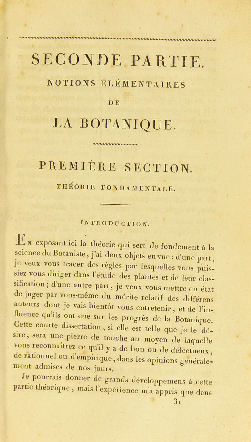 SECONDE PARTIE. NOTIONS ÉLÉMENTAIRES DE LA BOTANIQUE. PREMIÈRE SECTION. THEORIE FONDAMENTALE. INTRODUCTION. En exposant ici la théorie qui sert de fondement à la science du Botaniste, j’ai deux objets en vue : d’une part je veux vous tracer des règles par lesquelles vous puis- siez vous diriger dans 1 étude des plantes et de leur clas- sificMion; d'une autre part, je veux vous mettre en état déjuger par vous-même du mérite relatif des différons auteurs dont je vais bientôt vous entretenir, et de l’in- luence qu’ils ont eue sur les progrès de la Botanique. Cette courte dissertation, si elle est telle que je le dé- su e, seia une pierre de touche au moyen de laquelle vous reconnaîtrez ce qu'il y a de bon ou de défectueux, de rationnel ou d empirique, dans les opinions générale- ment admises de nos jours. pourrais donner de grands développemens à cette partie théorique, mais l’expérience m'a appris que dans 3i